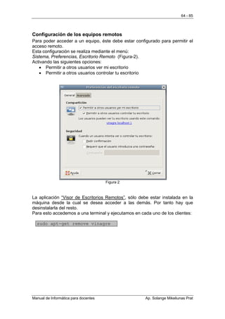 64 - 85




Configuración de los equipos remotos
Para poder acceder a un equipo, éste debe estar configurado para permitir el
acceso remoto.
Esta configuración se realiza mediante el menú:
Sistema, Preferencias, Escritorio Remoto (Figura-2).
Activando las siguientes opciones:
   • Permitir a otros usuarios ver mi escritorio
   • Permitir a otros usuarios controlar tu escritorio




                                      Figura 2



La aplicación “Visor de Escritorios Remotos”, sólo debe estar instalada en la
máquina desde la cual se desea acceder a las demás. Por tanto hay que
desinstalarla del resto.
Para esto accedemos a una terminal y ejecutamos en cada uno de los clientes:

  sudo apt-get remove vinagre




Manual de Informática para docentes                   Ap. Solange Mikeliunas Prat
 