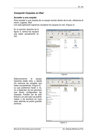 65 - 85


Compartir Carpetas en Red
Acceder a una carpeta
Para acceder a una carpeta de un equipo remoto dentro de la red, utilizamos el
menú: Lugares, Red
Con esta aplicación logramos visualizar los equipos en red. (Figura 3)

En la sección derecha de la
figura 3, vemos los equipos
que están actualmente en
red.




                                                     Figura3

Seleccionamos      el    equipo
haciendo doble click, y desde
ahí veremos las carpetas que
están compartiendo. (Figura 4)
Lo que podremos hacer o no,
va a depender de los permisos
que tienen configurados las
carpetas. Pueden ser de sólo
lectura y en ese caso se podrán
copiar, o de escritura en cuyo
caso además se podrá guardar
archivos.




                                                    Figura -4


Manual de Informática para docentes                    Ap. Solange Mikeliunas Prat
 