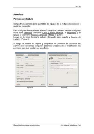 66 - 85




Permisos
Permisos de lectura

Compartir una carpeta para que todos los equipos de la red puedan acceder y
copiar su contenido.

Para configurar la carpeta con el menú contextual, primero hay que configurar
en la ficha Permisos, activando Crear y borrar archivos, al Propietario y al
Grupo, y solamente Acceder a archivos a Otros. (Figura 5)
Luego en la ficha Compartir activar: Compartir esta carpeta y Acceso de
invitado. (Figura 6)

Si luego de creada la carpeta y asignados los permisos le copiamos los
archivos que queremos compartir, debemos seleccionarlos y modificarles los
permisos para que puedan ser accedidos.




                  Figura 5                            Figura 6




Manual de Informática para docentes                   Ap. Solange Mikeliunas Prat
 
