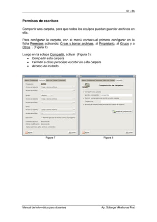 67 - 85


Permisos de escritura

Compartir una carpeta, para que todos los equipos puedan guardar archivos en
ella.

Para configurar la carpeta, con el menú contextual primero configurar en la
ficha Permisos activando: Crear y borrar archivos, al Propietario, al Grupo y a
Otros . (Figura 7)

Luego en la solapa Compartir, activar (Figura 8):
   • Compartir esta carpeta
   • Permitir a otras personas escribir en esta carpeta
   • Acceso de invitado.




                  Figura 7                                 Figura 8




Manual de Informática para docentes                       Ap. Solange Mikeliunas Prat
 