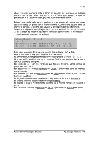 70 - 85


Ahora veremos un tema más a tener en cuenta: los permisos se evalúan
primero por usuario, luego por grupo, y por último para otros (los que no
pertenecen ni al usuario ni al grupo) y se evalúan en este orden.

Primero que nada todo usuario pertenece a un grupo, al crearse un nuevo
usuario se crea un grupo con el mismo nombre. Cuando este usuario crea un
archivo o carpeta, se asigna a su usuario y grupo principal la pertenencia.
Veremos el siguiente ejemplo ejecutando en una terminal: ls -l, el comando
ls da la orden de hacer un listado del contenido del directorio, el modificador –
l solicita que se muestren los atributos.

[alumno@host3 ~]$ ls -l
total 8
-rw-rw-r-- 1 alumno alumno 5 nov 19 17:52 file1
-rw-rw-r-- 1 alumno alumno 13 nov 19 17:53 file2


Este es el contenido de la carpeta, vemos dos archivos: file1 y file2.
Aquí la información hay que interpretarla en columnas.
La primera columna representa los permisos asignados y el tipo: -rw-rw-r--
El primer guión significa que es un archivo. Si el primer carácter fuera una d
sería un directorio o carpeta.
Los primeros rw- son los Permisos que tiene el Usuario. Como vemos se
podrá leer y modificar.
Los segundos rw- son los Permisos del Grupo. Como vemos tiene los mismos
que el usuario.
Los terceros r-- son los Permisos para el Resto de los usuarios, sólo podrán
leerlo sin modificar.
La segunda columna que contiene un 1, significa que tiene una Referencia.
La tercera columna especifica el usuario Propietario.
La cuarta el Grupo. Normalmente siempre es el mismo nombre de usuario y
grupo.
Las restantes nos dan: el Tamaño, la Fecha y por último el Nombre del archivo.




Manual de Informática para docentes                      Ap. Solange Mikeliunas Prat
 