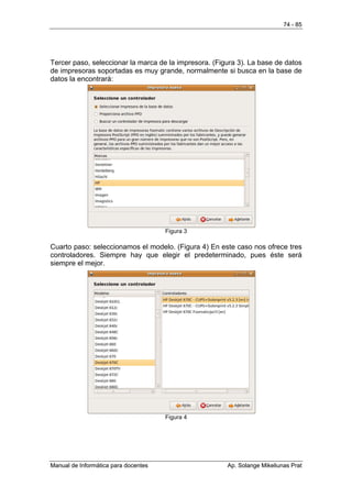 74 - 85




Tercer paso, seleccionar la marca de la impresora. (Figura 3). La base de datos
de impresoras soportadas es muy grande, normalmente si busca en la base de
datos la encontrará:




                                      Figura 3

Cuarto paso: seleccionamos el modelo. (Figura 4) En este caso nos ofrece tres
controladores. Siempre hay que elegir el predeterminado, pues éste será
siempre el mejor.




                                      Figura 4




Manual de Informática para docentes                    Ap. Solange Mikeliunas Prat
 