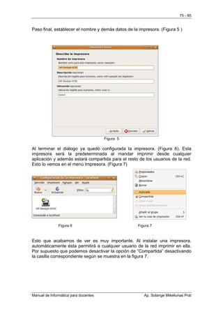 75 - 85


Paso final, establecer el nombre y demás datos de la impresora. (Figura 5 )




                                      Figura 5

Al terminar el diálogo ya quedó configurada la impresora. (Figura 6). Esta
impresora será la predeterminada al mandar imprimir desde cualquier
aplicación y además estará compartida para el resto de los usuarios de la red.
Esto lo vemos en el menú Impresora. (Figura 7)




               Figura 6                             Figura 7



Esto que acabamos de ver es muy importante. Al instalar una impresora,
automáticamente ésta permitirá a cualquier usuario de la red imprimir en ella.
Por supuesto que podemos desactivar la opción de “Compartida” desactivando
la casilla correspondiente según se muestra en la figura 7.




Manual de Informática para docentes                     Ap. Solange Mikeliunas Prat
 