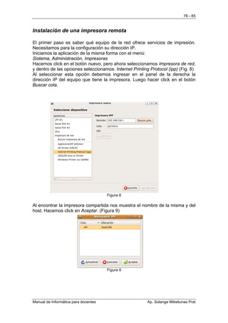 76 - 85


Instalación de una impresora remota

El primer paso es saber qué equipo de la red ofrece servicios de impresión.
Necesitamos para la configuración su dirección IP.
Iniciamos la aplicación de la misma forma con el menú:
Sistema, Administración, Impresoras
Hacemos click en el botón nuevo, pero ahora seleccionamos Impresora de red,
y dentro de las opciones seleccionamos: Internet Printing Protocol (ipp) (Fig. 8)
Al seleccionar esta opción debemos ingresar en el panel de la derecha la
dirección IP del equipo que tiene la impresora. Luego hacer click en el botón
Buscar cola.




                                      Figura 8

Al encontrar la impresora compartida nos muestra el nombre de la misma y del
host. Hacemos click en Aceptar. (Figura 9)




                                      Figura 9




Manual de Informática para docentes                      Ap. Solange Mikeliunas Prat
 