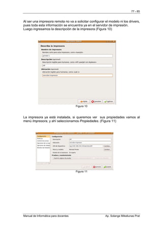 77 - 85


Al ser una impresora remota no va a solicitar configurar el modelo ni los drivers,
pues toda esta información se encuentra ya en el servidor de impresión.
Luego ingresamos la descripción de la impresora (Figura 10)




                                      Figura 10



La impresora ya está instalada, si queremos ver sus propiedades vamos al
menú Impresora, y ahí seleccionamos Propiedades. (Figura 11)




                                      Figura 11




Manual de Informática para docentes                      Ap. Solange Mikeliunas Prat
 