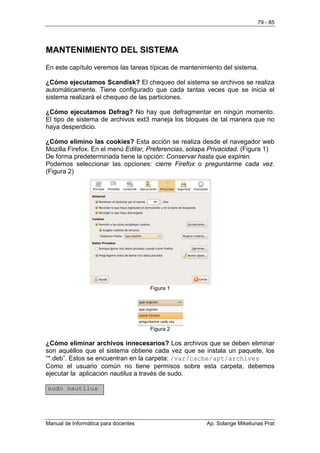 79 - 85




MANTENIMIENTO DEL SISTEMA
En este capítulo veremos las tareas típicas de mantenimiento del sistema.

¿Cómo ejecutamos Scandisk? El chequeo del sistema se archivos se realiza
automáticamente. Tiene configurado que cada tantas veces que se inicia el
sistema realizará el chequeo de las particiones.

¿Cómo ejecutamos Defrag? No hay que defragmentar en ningún momento.
El tipo de sistema de archivos ext3 maneja los bloques de tal manera que no
haya desperdicio.

¿Cómo elimino las cookies? Esta acción se realiza desde el navegador web
Mozilla Firefox. En el menú Editar, Preferencias, solapa Privacidad. (Figura 1)
De forma predeterminada tiene la opción: Conservar hasta que expiren.
Podemos seleccionar las opciones: cierre Firefox o preguntarme cada vez.
(Figura 2)




                                      Figura 1




                                      Figura 2

¿Cómo eliminar archivos innecesarios? Los archivos que se deben eliminar
son aquéllos que el sistema obtiene cada vez que se instala un paquete, los
“*.deb”. Estos se encuentran en la carpeta: /var/cache/apt/archives
Como el usuario común no tiene permisos sobre esta carpeta, debemos
ejecutar la aplicación nautilus a través de sudo.

sudo nautilus




Manual de Informática para docentes                    Ap. Solange Mikeliunas Prat
 