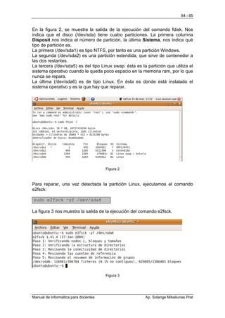 84 - 85


En la figura 2, se muestra la salida de la ejecución del comando fdisk. Nos
indica que el disco (/dev/sda) tiene cuatro particiones. La primera columna
Disposit nos indica el número de partición, la última Sistema, nos indica qué
tipo de partición es.
La primera (/dev/sda1) es tipo NTFS, por tanto es una partición Windows.
La segunda (/dev/sda2) es una partición extendida, que sirve de contenedor a
las dos restantes.
La tercera (/dev/sda5) es del tipo Linux swap: ésta es la partición que utiliza el
sistema operativo cuando le queda poco espacio en la memoria ram, por lo que
nunca se repara.
La última (/dev/sda6) es de tipo Linux. En ésta es donde está instalado el
sistema operativo y es la que hay que reparar.




                                      Figura 2



Para reparar, una vez detectada la partición Linux, ejecutamos el comando
e2fsck:

sudo e2fsck -yf /dev/sda6

La figura 3 nos muestra la salida de la ejecución del comando e2fsck.




                                      Figura 3




Manual de Informática para docentes                      Ap. Solange Mikeliunas Prat
 