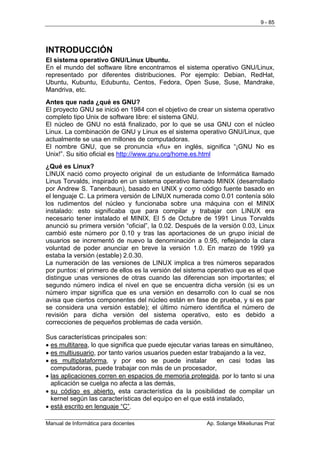 9 - 85




INTRODUCCIÓN
El sistema operativo GNU/Linux Ubuntu.
En el mundo del software libre encontramos el sistema operativo GNU/Linux,
representado por diferentes distribuciones. Por ejemplo: Debian, RedHat,
Ubuntu, Kubuntu, Edubuntu, Centos, Fedora, Open Suse, Suse, Mandrake,
Mandriva, etc.
Antes que nada ¿qué es GNU?
El proyecto GNU se inició en 1984 con el objetivo de crear un sistema operativo
completo tipo Unix de software libre: el sistema GNU.
El núcleo de GNU no está finalizado, por lo que se usa GNU con el núcleo
Linux. La combinación de GNU y Linux es el sistema operativo GNU/Linux, que
actualmente se usa en millones de computadoras.
El nombre GNU, que se pronuncia «ñu» en inglés, significa “¡GNU No es
Unix!”. Su sitio oficial es http://www.gnu.org/home.es.html
¿Qué es Linux?
LINUX nació como proyecto original de un estudiante de Informática llamado
Linus Torvalds, inspirado en un sistema operativo llamado MINIX (desarrollado
por Andrew S. Tanenbaun), basado en UNIX y como código fuente basado en
el lenguaje C. La primera versión de LINUX numerada como 0.01 contenía sólo
los rudimentos del núcleo y funcionaba sobre una máquina con el MINIX
instalado: esto significaba que para compilar y trabajar con LINUX era
necesario tener instalado el MINIX. El 5 de Octubre de 1991 Linus Torvalds
anunció su primera versión “oficial”, la 0.02. Después de la versión 0.03, Linux
cambió este número por 0.10 y tras las aportaciones de un grupo inicial de
usuarios se incrementó de nuevo la denominación a 0.95, reflejando la clara
voluntad de poder anunciar en breve la versión 1.0. En marzo de 1999 ya
estaba la versión (estable) 2.0.30.
La numeración de las versiones de LINUX implica a tres números separados
por puntos: el primero de ellos es la versión del sistema operativo que es el que
distingue unas versiones de otras cuando las diferencias son importantes; el
segundo número indica el nivel en que se encuentra dicha versión (si es un
número impar significa que es una versión en desarrollo con lo cual se nos
avisa que ciertos componentes del núcleo están en fase de prueba, y si es par
se considera una versión estable); el último número identifica el número de
revisión para dicha versión del sistema operativo, esto es debido a
correcciones de pequeños problemas de cada versión.

Sus características principales son:
• es multitarea, lo que significa que puede ejecutar varias tareas en simultáneo,
• es multiusuario, por tanto varios usuarios pueden estar trabajando a la vez,
• es multiplataforma, y por eso se puede instalar             en casi todas las
  computadoras, puede trabajar con más de un procesador,
• las aplicaciones corren en espacios de memoria protegida, por lo tanto si una
  aplicación se cuelga no afecta a las demás,
• su código es abierto, esta característica da la posibilidad de compilar un
  kernel según las características del equipo en el que está instalado,
• está escrito en lenguaje “C”.

Manual de Informática para docentes                      Ap. Solange Mikeliunas Prat
 