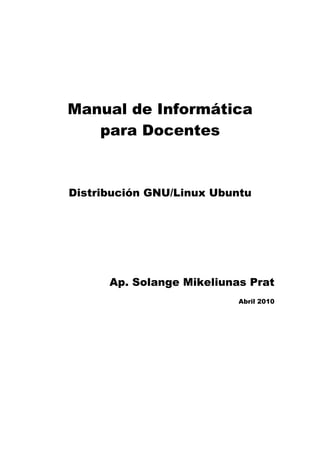 Manual de Informática
   para Docentes



Distribución GNU/Linux Ubuntu




      Ap. Solange Mikeliunas Prat
                           Abril 2010
 