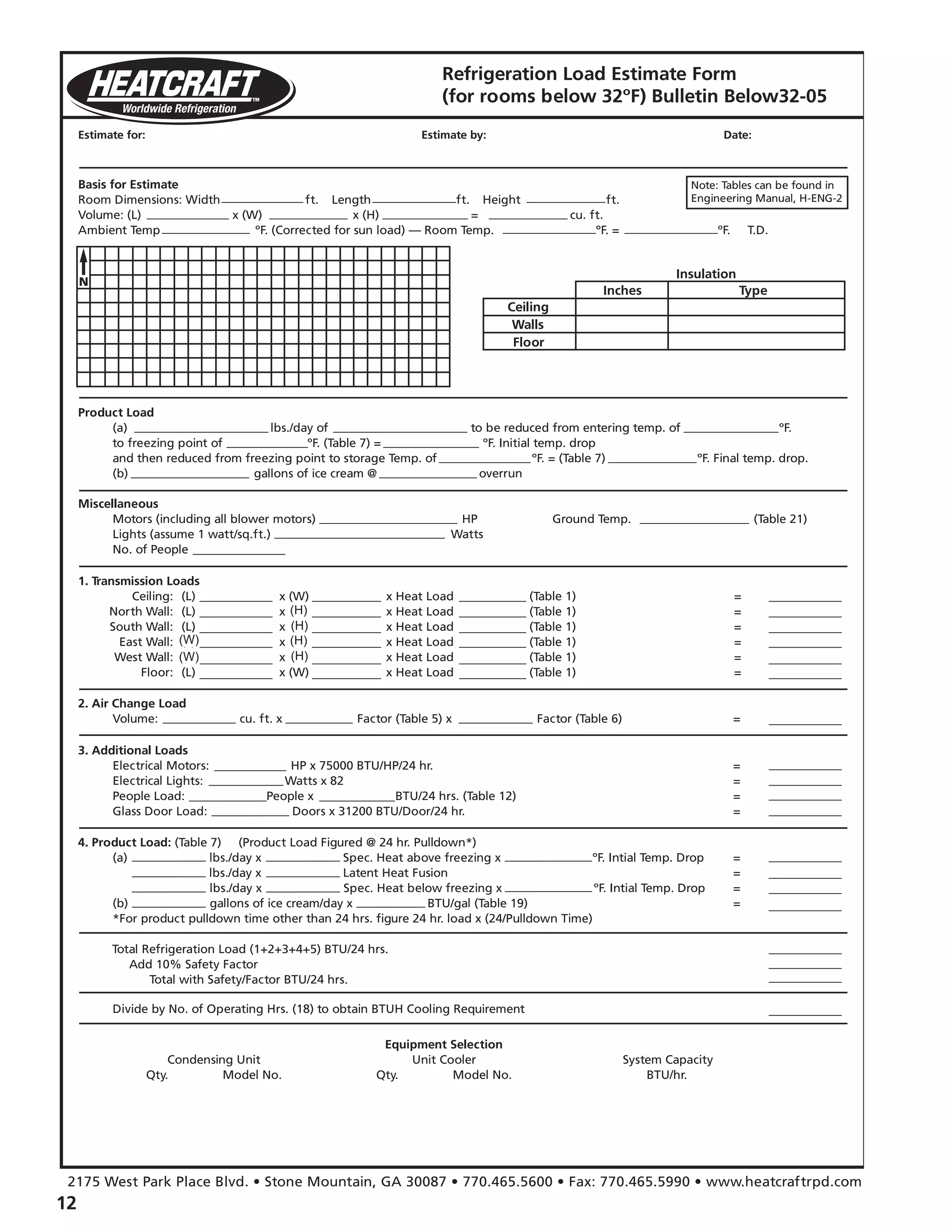 12
Refrigeration Load Estimate Form
(for rooms below 32ºF) Bulletin Below32-05
Estimate for:
Basis for Estimate
Room Dimensions: Width ft. x Length ft. x Height ft.
Volume: (L) x (W) x (H) = cu. ft.
Ambient Temp ºF. (Corrected for sun load) — Room Temp. ºF. = ºF. T.D.
Product Load
(a) lbs./day of to be reduced from entering temp. of ºF.
to freezing point of ºF. (Table 7) = ºF. Initial temp. drop
and then reduced from freezing point to storage Temp. of ºF. = (Table 7) ºF. Final temp. drop.
(b) gallons of ice cream @ overrun
Miscellaneous
Motors (including all blower motors) HP Ground Temp. (Table 21)
Lights (assume 1 watt/sq.ft.) Watts
No. of People
2. Air Change Load
Volume: cu. ft. x Factor (Table 5) x Factor (Table 6) =
3. Additional Loads
Electrical Motors: HP x 75000 BTU/HP/24 hr. =
Electrical Lights: Watts x 82 =
People Load: People x BTU/24 hrs. (Table 12) =
Glass Door Load: Doors x 31200 BTU/Door/24 hr. =
4. Product Load: (Table 7) (Product Load Figured @ 24 hr. Pulldown*)
(a) lbs./day x Spec. Heat above freezing x ºF. Intial Temp. Drop =
lbs./day x Latent Heat Fusion =
lbs./day x Spec. Heat below freezing x ºF. Intial Temp. Drop =
(b) gallons of ice cream/day x BTU/gal (Table 19) =
*For product pulldown time other than 24 hrs. figure 24 hr. load x (24/Pulldown Time)
Divide by No. of Operating Hrs. (18) to obtain BTUH Cooling Requirement
Equipment Selection
Condensing Unit Unit Cooler System Capacity
Qty. Model No. Qty. Model No. BTU/hr.
Total Refrigeration Load (1+2+3+4+5) BTU/24 hrs.
Add 10% Safety Factor
Total with Safety/Factor BTU/24 hrs.
1. Transmission Loads
Ceiling: (L) x (W) x Heat Load (Table 1) =
North Wall: (L) x (W) x Heat Load (Table 1) =
South Wall: (L) x (W) x Heat Load (Table 1) =
East Wall: (L) x (W) x Heat Load (Table 1) =
West Wall: (L) x (W) x Heat Load (Table 1) =
Floor: (L) x (W) x Heat Load (Table 1) =
Estimate by: Date:
Insulation
Inches
Ceiling
Walls
Floor
Type
Note: Tables can be found in
Engineering Manual, H-ENG-2
2175 West Park Place Blvd. • Stone Mountain, GA 30087 • 770.465.5600 • Fax: 770.465.5990 • www.heatcraftrpd.com
(W)
(W)
(H)
(H)
(H)
(H)
 