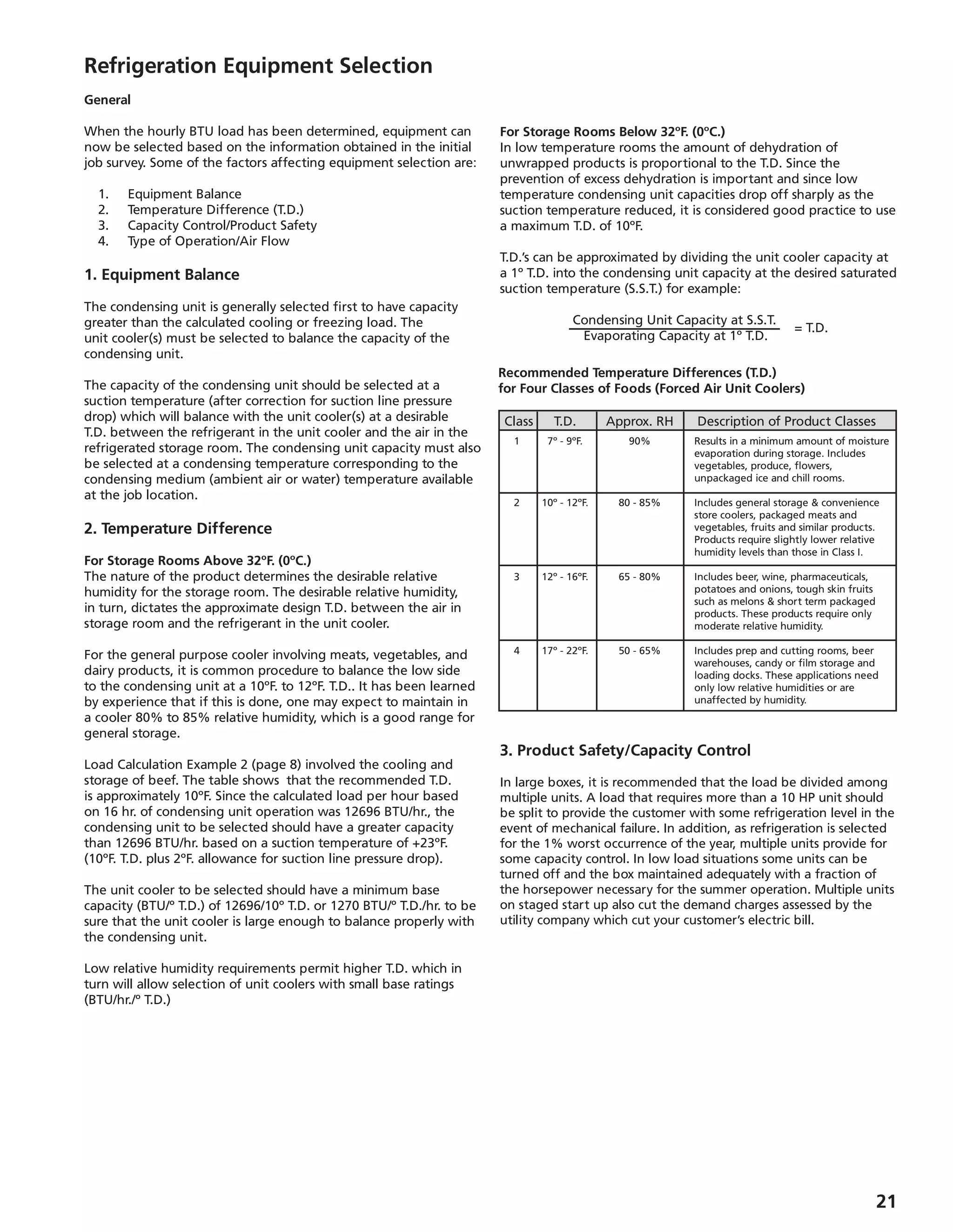 21
Refrigeration Equipment Selection
General
When the hourly BTU load has been determined, equipment can
now be selected based on the information obtained in the initial
job survey. Some of the factors affecting equipment selection are:
	 1.	 Equipment Balance
	 2.	 Temperature Difference (T.D.)
	 3.	 Capacity Control/Product Safety
	 4. 	 Type of Operation/Air Flow
1. Equipment Balance
The condensing unit is generally selected first to have capacity
greater than the calculated cooling or freezing load. The
unit cooler(s) must be selected to balance the capacity of the
condensing unit.
The capacity of the condensing unit should be selected at a
suction temperature (after correction for suction line pressure
drop) which will balance with the unit cooler(s) at a desirable
T.D. between the refrigerant in the unit cooler and the air in the
refrigerated storage room. The condensing unit capacity must also
be selected at a condensing temperature corresponding to the
condensing medium (ambient air or water) temperature available
at the job location.
2. Temperature Difference
For Storage Rooms Above 32ºF. (0ºC.)
The nature of the product determines the desirable relative
humidity for the storage room. The desirable relative humidity,
in turn, dictates the approximate design T.D. between the air in
storage room and the refrigerant in the unit cooler.
For the general purpose cooler involving meats, vegetables, and
dairy products, it is common procedure to balance the low side
to the condensing unit at a 10ºF. to 12ºF. T.D.. It has been learned
by experience that if this is done, one may expect to maintain in
a cooler 80% to 85% relative humidity, which is a good range for
general storage.
Load Calculation Example 2 (page 8) involved the cooling and
storage of beef. The table shows that the recommended T.D.
is approximately 10ºF. Since the calculated load per hour based
on 16 hr. of condensing unit operation was 12696 BTU/hr., the
condensing unit to be selected should have a greater capacity
than 12696 BTU/hr. based on a suction temperature of +23ºF.
(10ºF. T.D. plus 2ºF. allowance for suction line pressure drop).
The unit cooler to be selected should have a minimum base
capacity (BTU/º T.D.) of 12696/10º T.D. or 1270 BTU/º T.D./hr. to be
sure that the unit cooler is large enough to balance properly with
the condensing unit.
Low relative humidity requirements permit higher T.D. which in
turn will allow selection of unit coolers with small base ratings
(BTU/hr./º T.D.)
For Storage Rooms Below 32ºF. (0ºC.)
In low temperature rooms the amount of dehydration of
unwrapped products is proportional to the T.D. Since the
prevention of excess dehydration is important and since low
temperature condensing unit capacities drop off sharply as the
suction temperature reduced, it is considered good practice to use
a maximum T.D. of 10ºF.
T.D.’s can be approximated by dividing the unit cooler capacity at
a 1º T.D. into the condensing unit capacity at the desired saturated
suction temperature (S.S.T.) for example:
Condensing Unit Capacity at S.S.T.
= T.D.
Evaporating Capacity at 1º T.D.
	Class	 T.D.	 Approx. RH	 Description of Product Classes
	 1	 7º - 9ºF.	 90%	 Results in a minimum amount of moisture
				 evaporation during storage. Includes
				 vegetables, produce, flowers,
				 unpackaged ice and chill rooms.
	 2	 10º - 12ºF.	 80 - 85%	 Includes general storage  convenience
				 store coolers, packaged meats and
				 vegetables, fruits and similar products.
				 Products require slightly lower relative
				 humidity levels than those in Class I.
	 3	 12º - 16ºF.	 65 - 80%	 Includes beer, wine, pharmaceuticals,
				 potatoes and onions, tough skin fruits
				 such as melons  short term packaged
				 products. These products require only
				 moderate relative humidity.
	 4	 17º - 22ºF.	 50 - 65%	 Includes prep and cutting rooms, beer
				 warehouses, candy or film storage and
				 loading docks. These applications need
				 only low relative humidities or are
				 unaffected by humidity.
Recommended Temperature Differences (T.D.)
for Four Classes of Foods (Forced Air Unit Coolers)
3. Product Safety/Capacity Control
In large boxes, it is recommended that the load be divided among
multiple units. A load that requires more than a 10 HP unit should
be split to provide the customer with some refrigeration level in the
event of mechanical failure. In addition, as refrigeration is selected
for the 1% worst occurrence of the year, multiple units provide for
some capacity control. In low load situations some units can be
turned off and the box maintained adequately with a fraction of
the horsepower necessary for the summer operation. Multiple units
on staged start up also cut the demand charges assessed by the
utility company which cut your customer’s electric bill.
 
