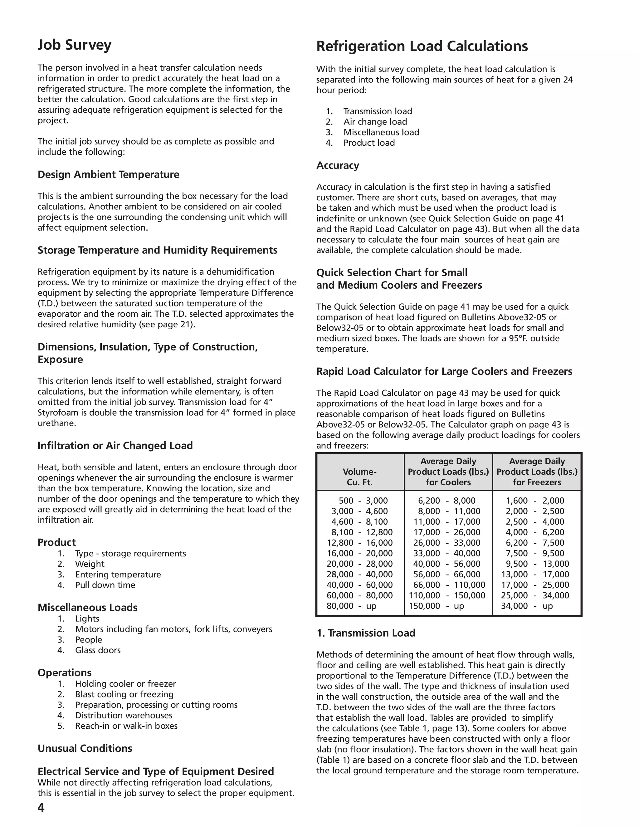 Job Survey
The person involved in a heat transfer calculation needs
information in order to predict accurately the heat load on a
refrigerated structure. The more complete the information, the
better the calculation. Good calculations are the first step in
assuring adequate refrigeration equipment is selected for the
project.
The initial job survey should be as complete as possible and
include the following:
Design Ambient Temperature
This is the ambient surrounding the box necessary for the load
calculations. Another ambient to be considered on air cooled
projects is the one surrounding the condensing unit which will
affect equipment selection.
Storage Temperature and Humidity Requirements
Refrigeration equipment by its nature is a dehumidification
process. We try to minimize or maximize the drying effect of the
equipment by selecting the appropriate Temperature Difference
(T.D.) between the saturated suction temperature of the
evaporator and the room air. The T.D. selected approximates the
desired relative humidity (see page 21).
Dimensions, Insulation, Type of Construction,
Exposure
This criterion lends itself to well established, straight forward
calculations, but the information while elementary, is often
omitted from the initial job survey. Transmission load for 4”
Styrofoam is double the transmission load for 4” formed in place
urethane.
Infiltration or Air Changed Load
Heat, both sensible and latent, enters an enclosure through door
openings whenever the air surrounding the enclosure is warmer
than the box temperature. Knowing the location, size and
number of the door openings and the temperature to which they
are exposed will greatly aid in determining the heat load of the
infiltration air.
Product
	 1.	 Type - storage requirements
	 2.	 Weight
	 3.	 Entering temperature
	 4.	 Pull down time
Miscellaneous Loads
	 1.	 Lights
	 2.	 Motors including fan motors, fork lifts, conveyers
	 3.	 People
	 4.	 Glass doors
Operations
	 1.	 Holding cooler or freezer
	 2.	 Blast cooling or freezing
	 3.	 Preparation, processing or cutting rooms
	 4.	 Distribution warehouses
	 5.	 Reach-in or walk-in boxes
Unusual Conditions
Electrical Service and Type of Equipment Desired
While not directly affecting refrigeration load calculations,
this is essential in the job survey to select the proper equipment.
Refrigeration Load Calculations
With the initial survey complete, the heat load calculation is
separated into the following main sources of heat for a given 24
hour period:
	 1.	 Transmission load
	 2.	 Air change load
	 3.	 Miscellaneous load
	 4.	 Product load
Accuracy
Accuracy in calculation is the first step in having a satisfied
customer. There are short cuts, based on averages, that may
be taken and which must be used when the product load is
indefinite or unknown (see Quick Selection Guide on page 41
and the Rapid Load Calculator on page 43). But when all the data
necessary to calculate the four main sources of heat gain are
available, the complete calculation should be made.
Quick Selection Chart for Small
and Medium Coolers and Freezers
The Quick Selection Guide on page 41 may be used for a quick
comparison of heat load figured on Bulletins Above32-05 or
Below32-05 or to obtain approximate heat loads for small and
medium sized boxes. The loads are shown for a 95ºF. outside
temperature.
Rapid Load Calculator for Large Coolers and Freezers
The Rapid Load Calculator on page 43 may be used for quick
approximations of the heat load in large boxes and for a
reasonable comparison of heat loads figured on Bulletins
Above32-05 or Below32-05. The Calculator graph on page 43 is
based on the following average daily product loadings for coolers
and freezers:
1. Transmission Load
Methods of determining the amount of heat flow through walls,
floor and ceiling are well established. This heat gain is directly
proportional to the Temperature Difference (T.D.) between the
two sides of the wall. The type and thickness of insulation used
in the wall construction, the outside area of the wall and the
T.D. between the two sides of the wall are the three factors
that establish the wall load. Tables are provided to simplify
the calculations (see Table 1, page 13). Some coolers for above
freezing temperatures have been constructed with only a floor
slab (no floor insulation). The factors shown in the wall heat gain
(Table 1) are based on a concrete floor slab and the T.D. between
the local ground temperature and the storage room temperature.
		 Average Daily	 Average Daily
	 Volume-	 Product Loads (lbs.)	 Product Loads (lbs.)
	 Cu. Ft.	 for Coolers	 for Freezers
	 500	 -	 3,000	 6,200	 -	 8,000	 1,600	 -	 2,000
	 3,000	 -	 4,600	 8,000	 -	 11,000	 2,000	 -	 2,500
	 4,600	 -	 8,100	 11,000	 -	 17,000	 2,500	 -	 4,000
	 8,100	 -	 12,800	 17,000	 -	 26,000	 4,000	 -	 6,200
	 12,800	 -	 16,000	 26,000	 -	 33,000	 6,200	 -	 7,500
	 16,000	 -	 20,000	 33,000	 -	 40,000	 7,500	 -	 9,500
	 20,000	 -	 28,000	 40,000	 -	 56,000	 9,500	 -	 13,000
	 28,000	 -	 40,000	 56,000	 -	 66,000	 13,000	 -	 17,000
	 40,000	 -	 60,000	 66,000	 -	 110,000	 17,000	 -	 25,000
	 60,000	 -	 80,000	 110,000	 -	 150,000	 25,000	 -	 34,000
	 80,000	 -	 up	 150,000	 -	 up	 34,000	 -	 up
 