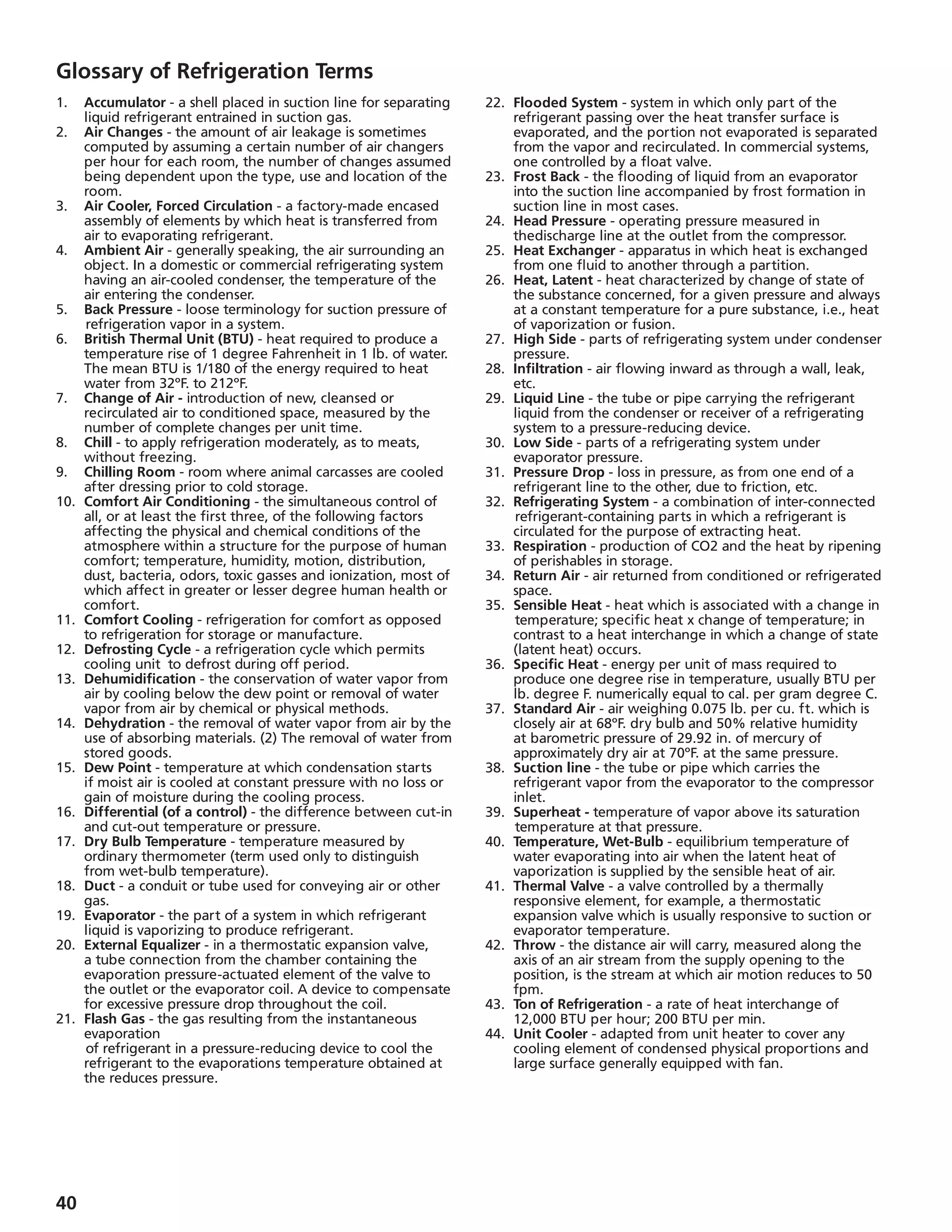 40
Glossary of Refrigeration Terms
1.	 Accumulator - a shell placed in suction line for separating
liquid refrigerant entrained in suction gas.
2.	 Air Changes - the amount of air leakage is sometimes
computed by assuming a certain number of air changers
per hour for each room, the number of changes assumed
being dependent upon the type, use and location of the
room.
3.	 Air Cooler, Forced Circulation - a factory-made encased
assembly of elements by which heat is transferred from
air to evaporating refrigerant.
4.	 Ambient Air - generally speaking, the air surrounding an
object. In a domestic or commercial refrigerating system
having an air-cooled condenser, the temperature of the
air entering the condenser.
5. 	 Back Pressure - loose terminology for suction pressure of
	refrigeration vapor in a system.
6.	 British Thermal Unit (BTU) - heat required to produce a
temperature rise of 1 degree Fahrenheit in 1 lb. of water.
The mean BTU is 1/180 of the energy required to heat
water from 32ºF. to 212ºF.
7.	 Change of Air - introduction of new, cleansed or
recirculated air to conditioned space, measured by the
number of complete changes per unit time.
8.	 Chill - to apply refrigeration moderately, as to meats,
without freezing.
9.	 Chilling Room - room where animal carcasses are cooled
after dressing prior to cold storage.
10.	 Comfort Air Conditioning - the simultaneous control of
all, or at least the first three, of the following factors
affecting the physical and chemical conditions of the
atmosphere within a structure for the purpose of human
comfort; temperature, humidity, motion, distribution,
dust, bacteria, odors, toxic gasses and ionization, most of
which affect in greater or lesser degree human health or
comfort.
11.	 Comfort Cooling - refrigeration for comfort as opposed
to refrigeration for storage or manufacture.
12.	 Defrosting Cycle - a refrigeration cycle which permits
cooling unit	 to defrost during off period.
13.	 Dehumidification - the conservation of water vapor from
air by cooling below the dew point or removal of water
vapor from air by chemical or physical methods.
14.	 Dehydration - the removal of water vapor from air by the
use of absorbing materials. (2) The removal of water from
stored goods.
15.	 Dew Point - temperature at which condensation starts
if moist air is cooled at constant pressure with no loss or
gain of moisture during the cooling process.
16.	 Differential (of a control) - the difference between cut-in
and cut-out temperature or pressure.
17.	 Dry Bulb Temperature - temperature measured by
ordinary thermometer (term used only to distinguish
from wet-bulb temperature).
18.	 Duct - a conduit or tube used for conveying air or other
gas.
19.	 Evaporator - the part of a system in which refrigerant
liquid is vaporizing to produce refrigerant.
20.	 External Equalizer - in a thermostatic expansion valve,
a tube connection from the chamber containing the
evaporation pressure-actuated element of the valve to
the outlet or the evaporator coil. A device to compensate
for excessive pressure	drop throughout the coil.
21.	 Flash Gas - the gas resulting from the instantaneous
evaporation
	of refrigerant in a pressure-reducing device to cool the
refrigerant to the evaporations temperature obtained at
the reduces pressure.
22.	 Flooded System - system in which only part of the
refrigerant passing over the heat transfer surface is
evaporated, and the portion not evaporated is separated
from the vapor and recirculated. In commercial systems,
one controlled by a float valve.
23. 	Frost Back - the flooding of liquid from an evaporator
into the suction line accompanied by frost formation in
suction line in most cases.
24.	 Head Pressure - operating pressure measured in
thedischarge line at the outlet from the compressor.
25.	 Heat Exchanger - apparatus in which heat is exchanged
from one fluid to another through a partition.
26.	 Heat, Latent - heat characterized by change of state of
the substance concerned, for a given pressure and always
at a constant temperature for a pure substance, i.e., heat
of vaporization or fusion.
27.	 High Side - parts of refrigerating system under condenser
pressure.
28.	 Infiltration - air flowing inward as through a wall, leak,
etc.
29.	 Liquid Line - the tube or pipe carrying the refrigerant
liquid from the condenser or receiver of a refrigerating
system to a pressure-reducing device.
30.	 Low Side - parts of a refrigerating system under
evaporator pressure.
31.	 Pressure Drop - loss in pressure, as from one end of a
refrigerant line to the other, due to friction, etc.
32.	 Refrigerating System - a combination of inter-connected
	refrigerant-containing parts in which a refrigerant is
circulated for the purpose of extracting heat.
33.	 Respiration - production of CO2 and the heat by ripening
of perishables in storage.
34.	 Return Air - air returned from conditioned or refrigerated
space.
35.	 Sensible Heat - heat which is associated with a change in 	
	temperature; specific heat x change of temperature; in
contrast to a heat interchange in which a change of state
(latent heat) occurs.
36.	 Specific Heat - energy per unit of mass required to
produce one degree rise in temperature, usually BTU per
lb. degree F. numerically equal to cal. per gram degree C.
37.	 Standard Air - air weighing 0.075 lb. per cu. ft. which is
closely air at 68ºF. dry bulb and 50% relative humidity
at barometric pressure of 29.92 in. of mercury of
approximately dry air at 70ºF. at the same pressure.
38.	 Suction line - the tube or pipe which carries the
refrigerant vapor from the evaporator to the compressor
inlet.
39.	 Superheat - temperature of vapor above its saturation
		temperature at that pressure.
40.	 Temperature, Wet-Bulb - equilibrium temperature of
water evaporating into air when the latent heat of
vaporization is supplied by the sensible heat of air.
41.	 Thermal Valve - a valve controlled by a thermally
responsive element, for example, a thermostatic
expansion valve which is usually responsive to suction or
evaporator temperature.
42.	 Throw - the distance air will carry, measured along the
axis of an air stream from the supply opening to the
position, is the stream at which air motion reduces to 50
fpm.
43.	 Ton of Refrigeration - a rate of heat interchange of
12,000 BTU per hour; 200 BTU per min.
44.	 Unit Cooler - adapted from unit heater to cover any
cooling element of condensed physical proportions and
large surface generally equipped with fan.
 