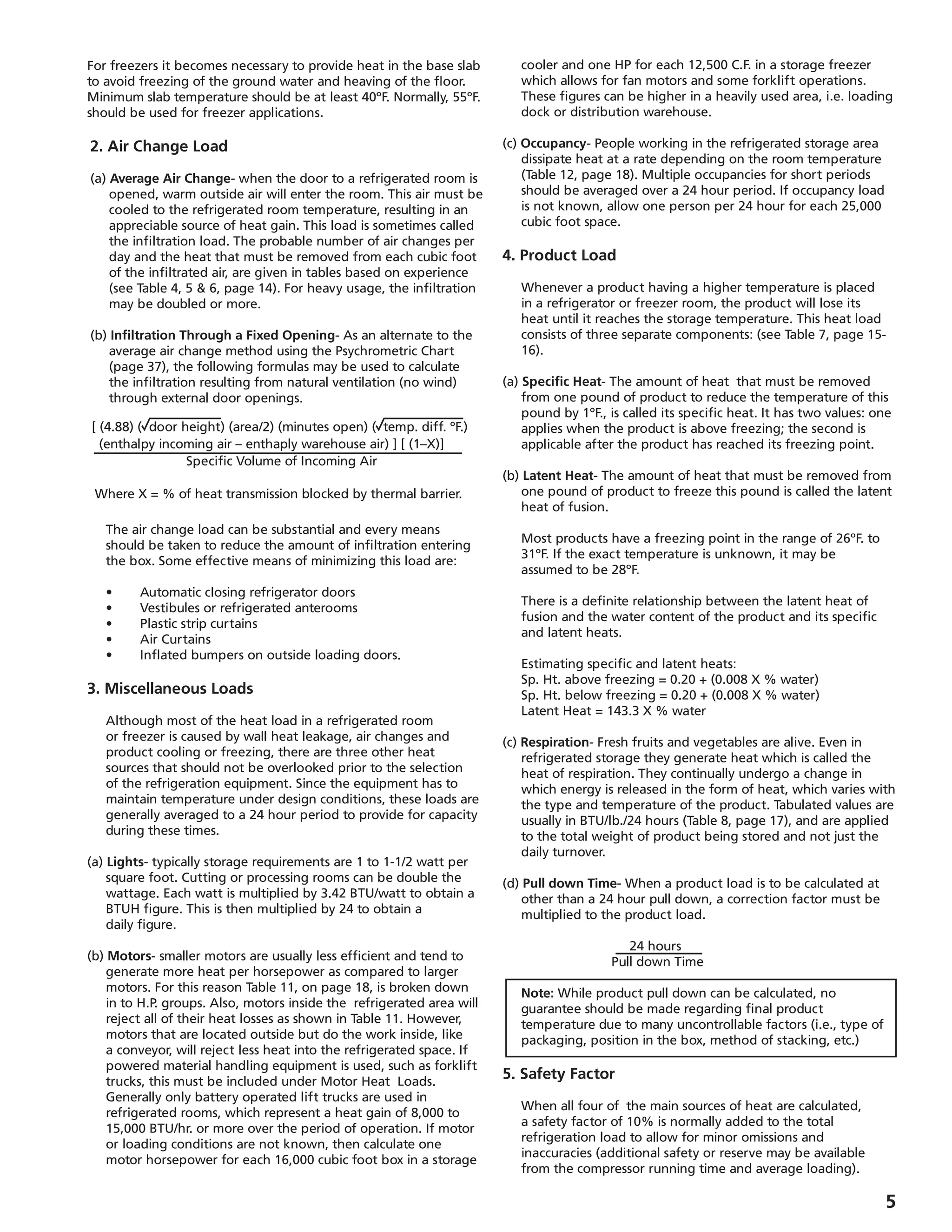 [ (4.88) ( door height) (area/2) (minutes open) ( temp. diff. ºF.)
(enthalpy incoming air – enthaply warehouse air) ] [ (1–X)]
Specific Volume of Incoming Air
Where X = % of heat transmission blocked by thermal barrier.
For freezers it becomes necessary to provide heat in the base slab
to avoid freezing of the ground water and heaving of the floor.
Minimum slab temperature should be at least 40ºF. Normally, 55ºF.
should be used for freezer applications.
2. Air Change Load
(a) Average Air Change- when the door to a refrigerated room is
opened, warm outside air will enter the room. This air must be
cooled to the refrigerated room temperature, resulting in an
appreciable source of heat gain. This load is sometimes called
the infiltration load. The probable number of air changes per
day and the heat that must be removed from each cubic foot
of the infiltrated air, are given in tables based on experience
(see Table 4, 5  6, page 14). For heavy usage, the infiltration
may be doubled or more.
(b) Infiltration Through a Fixed Opening- As an alternate to the
average air change method using the Psychrometric Chart
(page 37), the following formulas may be used to calculate
the infiltration resulting from natural ventilation (no wind)
through external door openings.
	 The air change load can be substantial and every means
should be taken to reduce the amount of infiltration entering
the box. Some effective means of minimizing this load are:
	 •	 Automatic closing refrigerator doors
	 •	 Vestibules or refrigerated anterooms
	 •	 Plastic strip curtains
	 •	 Air Curtains
	 •	 Inflated bumpers on outside loading doors.
3. Miscellaneous Loads
	 Although most of the heat load in a refrigerated room
or freezer is caused by wall heat leakage, air changes and
product cooling or freezing, there are three other heat
sources that should not be overlooked prior to the selection
of the refrigeration equipment. Since the equipment has to
maintain temperature under design conditions, these loads are
generally averaged to a 24 hour period to provide for capacity
during these times.
(a) Lights- typically storage requirements are 1 to 1-1/2 watt per
square foot. Cutting or processing rooms can be double the
wattage. Each watt is multiplied by 3.42 BTU/watt to obtain a
BTUH figure. This is then multiplied by 24 to obtain a
daily figure.
(b) Motors- smaller motors are usually less efficient and tend to
generate more heat per horsepower as compared to larger
motors. For this reason Table 11, on page 18, is broken down
in to H.P. groups. Also, motors inside the refrigerated area will
reject all of their heat losses as shown in Table 11. However,
motors that are located outside but do the work inside, like
a conveyor, will reject less heat into the refrigerated space. If
powered material handling equipment is used, such as forklift
trucks, this must be included under Motor Heat Loads.
Generally only battery operated lift trucks are used in
refrigerated rooms, which represent a heat gain of 8,000 to
15,000 BTU/hr. or more over the period of operation. If motor
or loading conditions are not known, then calculate one
motor horsepower for each 16,000 cubic foot box in a storage
cooler and one HP for each 12,500 C.F. in a storage freezer
which allows for fan motors and some forklift operations.
These figures can be higher in a heavily used area, i.e. loading
dock or distribution warehouse.
(c) Occupancy- People working in the refrigerated storage area
dissipate heat at a rate depending on the room temperature
(Table 12, page 18). Multiple occupancies for short periods
should be averaged over a 24 hour period. If occupancy load
is not known, allow one person per 24 hour for each 25,000
cubic foot space.
4. Product Load
	 Whenever a product having a higher temperature is placed
in a refrigerator or freezer room, the product will lose its
heat until it reaches the storage temperature. This heat load
consists of three separate components: (see Table 7, page 15-
16).
(a) Specific Heat- The amount of heat that must be removed
from one pound of product to reduce the temperature of this
pound by 1ºF., is called its specific heat. It has two values: one
applies when the product is above freezing; the second is
applicable after the product has reached its freezing point.
(b) Latent Heat- The amount of heat that must be removed from
one pound of product to freeze this pound is called the latent
heat of fusion.
	 Most products have a freezing point in the range of 26ºF. to
31ºF. If the exact temperature is unknown, it may be
assumed to be 28ºF.
	 There is a definite relationship between the latent heat of
fusion and the water content of the product and its specific
and latent heats.
	 Estimating specific and latent heats:
	 Sp. Ht. above freezing = 0.20 + (0.008 X % water)
	 Sp. Ht. below freezing = 0.20 + (0.008 X % water)
	 Latent Heat = 143.3 X % water
(c) Respiration- Fresh fruits and vegetables are alive. Even in
refrigerated storage they generate heat which is called the
heat of respiration. They continually undergo a change in
which energy is released in the form of heat, which varies with
the type and temperature of the product. Tabulated values are
usually in BTU/lb./24 hours (Table 8, page 17), and are applied
to the total weight of product being stored and not just the
daily turnover.
(d) Pull down Time- When a product load is to be calculated at
other than a 24 hour pull down, a correction factor must be
multiplied to the product load.
				 24 hours
				 Pull down Time
	 Note: While product pull down can be calculated, no
guarantee should be made regarding final product
temperature due to many uncontrollable factors (i.e., type of
packaging, position in the box, method of stacking, etc.)
5. Safety Factor
	 When all four of the main sources of heat are calculated,
a safety factor of 10% is normally added to the total
refrigeration load to allow for minor omissions and
inaccuracies (additional safety or reserve may be available
from the compressor running time and average loading).
 