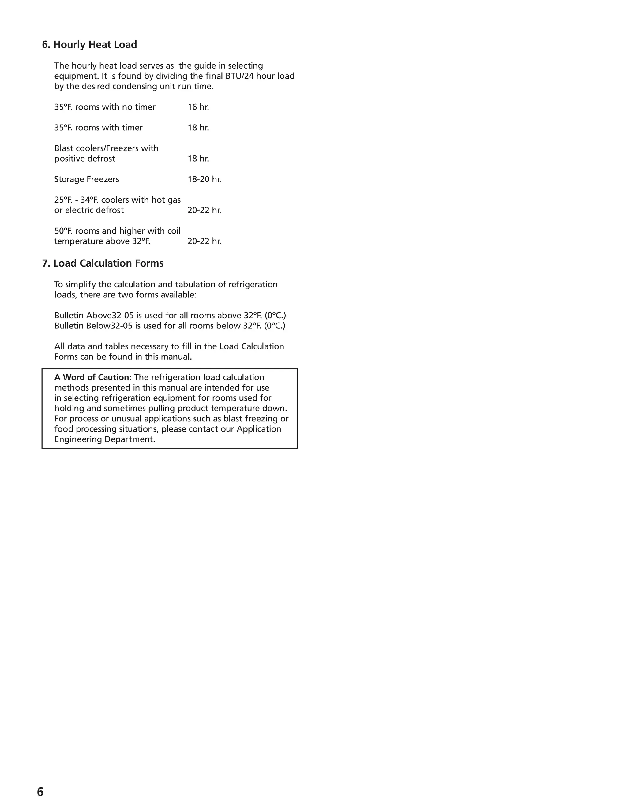 6. Hourly Heat Load
	 The hourly heat load serves as the guide in selecting
equipment. It is found by dividing the final BTU/24 hour load
by the desired condensing unit run time.
	 35ºF. rooms with no timer	 16 hr.
	 35ºF. rooms with timer		 18 hr.
	 Blast coolers/Freezers with
	 positive defrost		 18 hr.
	 Storage Freezers		 18-20 hr.
	 25ºF. - 34ºF. coolers with hot gas
	 or electric defrost		 20-22 hr.
	 50ºF. rooms and higher with coil
	 temperature above 32ºF.	 20-22 hr.
7. Load Calculation Forms
	 To simplify the calculation and tabulation of refrigeration
loads, there are two forms available:
	 Bulletin Above32-05 is used for all rooms above 32ºF. (0ºC.)
	 Bulletin Below32-05 is used for all rooms below 32ºF. (0ºC.)
	 All data and tables necessary to fill in the Load Calculation
Forms can be found in this manual.
	 A Word of Caution: The refrigeration load calculation
methods presented in this manual are intended for use
in selecting refrigeration equipment for rooms used for
holding and sometimes pulling product temperature down.
For process or unusual applications such as blast freezing or
food processing situations, please contact our Application
Engineering Department.
 