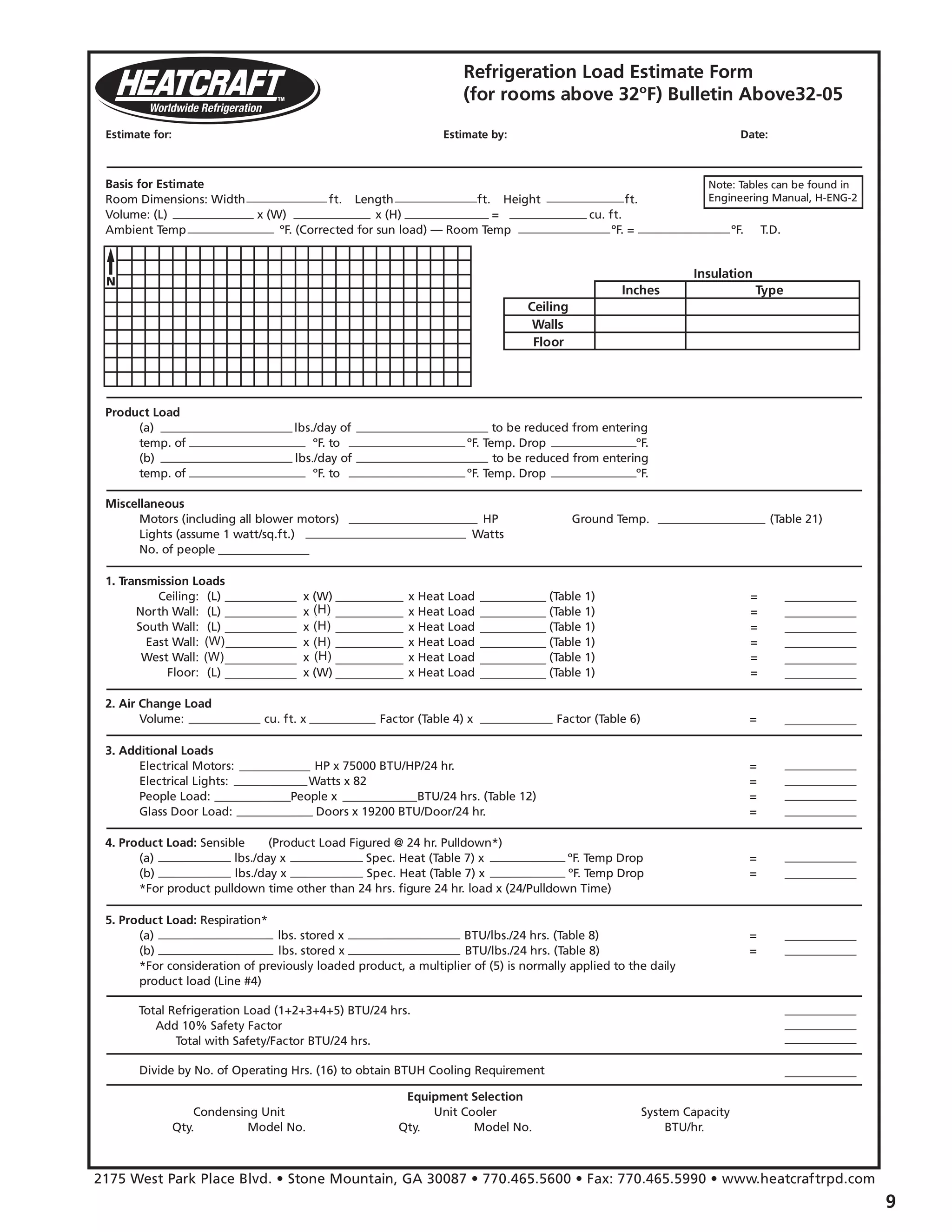 Refrigeration Load Estimate Form
(for rooms above 32ºF) Bulletin Above32-05
Basis for Estimate
Room Dimensions: Width ft. x Length ft. x Height ft.
Volume: (L) x (W) x (H) = cu. ft.
Ambient Temp ºF. (Corrected for sun load) — Room Temp ºF. = ºF. T.D.
Product Load
(a) lbs./day of to be reduced from entering
temp. of ºF. to ºF. Temp. Drop ºF.
(b) lbs./day of to be reduced from entering
temp. of ºF. to ºF. Temp. Drop ºF.
Miscellaneous
Motors (including all blower motors) HP Ground Temp. (Table 21)
Lights (assume 1 watt/sq.ft.) Watts
No. of people
2. Air Change Load
Volume: cu. ft. x Factor (Table 4) x Factor (Table 6) =
3. Additional Loads
Electrical Motors: HP x 75000 BTU/HP/24 hr. =
Electrical Lights: Watts x 82 =
People Load: People x BTU/24 hrs. (Table 12) =
Glass Door Load: Doors x 19200 BTU/Door/24 hr. =
4. Product Load: Sensible (Product Load Figured @ 24 hr. Pulldown*)
(a) lbs./day x Spec. Heat (Table 7) x ºF. Temp Drop =
(b) lbs./day x Spec. Heat (Table 7) x ºF. Temp Drop =
*For product pulldown time other than 24 hrs. figure 24 hr. load x (24/Pulldown Time)
5. Product Load: Respiration*
(a) lbs. stored x BTU/lbs./24 hrs. (Table 8) =
(b) lbs. stored x BTU/lbs./24 hrs. (Table 8) =
*For consideration of previously loaded product, a multiplier of (5) is normally applied to the daily
product load (Line #4)
Divide by No. of Operating Hrs. (16) to obtain BTUH Cooling Requirement
Equipment Selection
Condensing Unit Unit Cooler System Capacity
Qty. Model No. Qty. Model No. BTU/hr.
Total Refrigeration Load (1+2+3+4+5) BTU/24 hrs.
Add 10% Safety Factor
Total with Safety/Factor BTU/24 hrs.
1. Transmission Loads
Ceiling: (L) x (W) x Heat Load (Table 1) =
North Wall: (L) x (W) x Heat Load (Table 1) =
South Wall: (L) x (W) x Heat Load (Table 1) =
East Wall: (L) x (W) x Heat Load (Table 1) =
West Wall: (L) x (W) x Heat Load (Table 1) =
Floor: (L) x (W) x Heat Load (Table 1) =
Insulation
Inches
Ceiling
Walls
Floor
Type
2175 West Park Place Blvd. • Stone Mountain, GA 30087 • 770.465.5600 • Fax: 770.465.5990 • www.heatcraftrpd.com
Estimate for: Estimate by: Date:
Note: Tables can be found in
Engineering Manual, H-ENG-2
(H)
(H)
(H)
(H)(W)
(W)
 