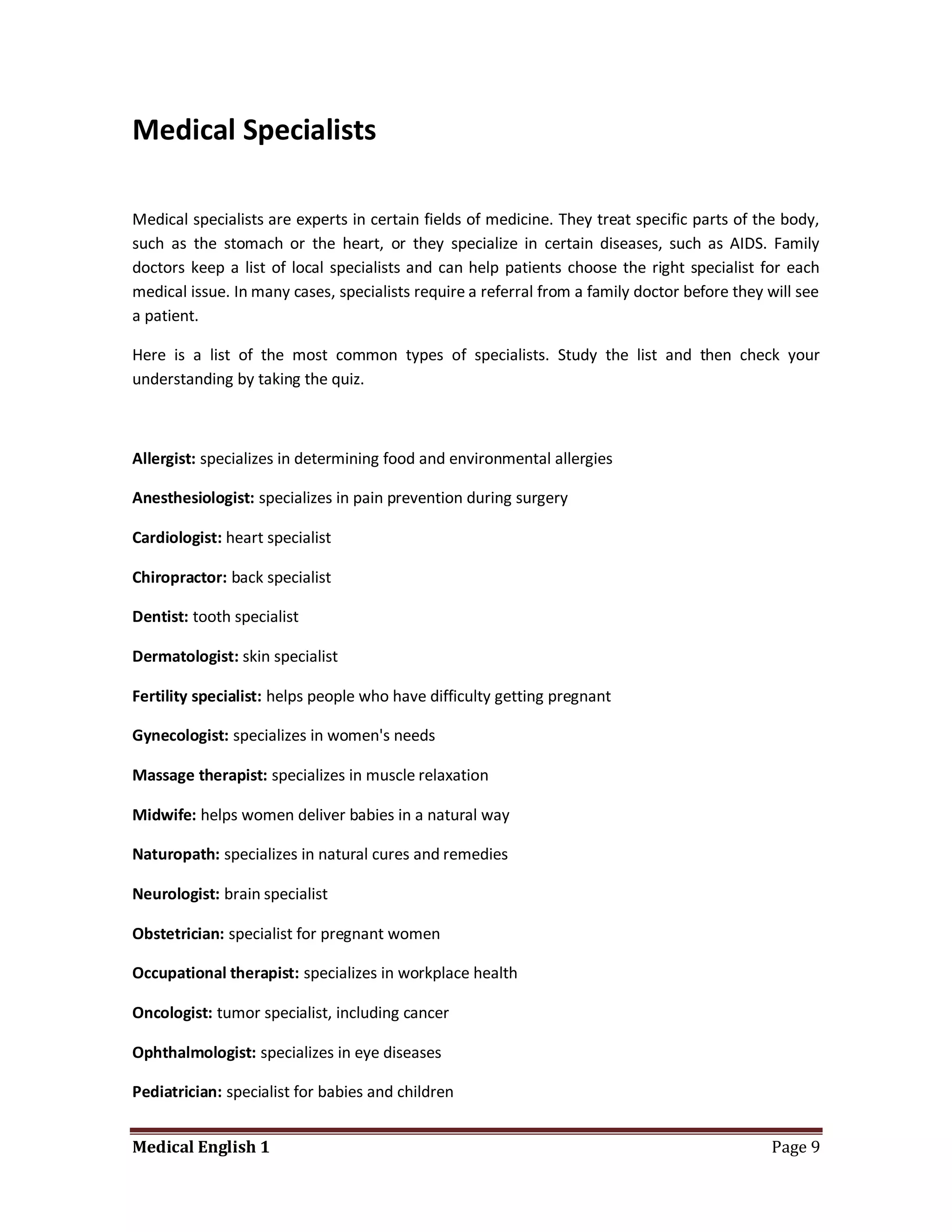 Medical Specialists

Medical specialists are experts in certain fields of medicine. They treat specific parts of the body,
such as the stomach or the heart, or they specialize in certain diseases, such as AIDS. Family
doctors keep a list of local specialists and can help patients choose the right specialist for each
medical issue. In many cases, specialists require a referral from a family doctor before they will see
a patient.

Here is a list of the most common types of specialists. Study the list and then check your
understanding by taking the quiz.



Allergist: specializes in determining food and environmental allergies

Anesthesiologist: specializes in pain prevention during surgery

Cardiologist: heart specialist

Chiropractor: back specialist

Dentist: tooth specialist

Dermatologist: skin specialist

Fertility specialist: helps people who have difficulty getting pregnant

Gynecologist: specializes in women's needs

Massage therapist: specializes in muscle relaxation

Midwife: helps women deliver babies in a natural way

Naturopath: specializes in natural cures and remedies

Neurologist: brain specialist

Obstetrician: specialist for pregnant women

Occupational therapist: specializes in workplace health

Oncologist: tumor specialist, including cancer

Ophthalmologist: specializes in eye diseases

Pediatrician: specialist for babies and children


Medical English 1                                                                             Page 9
 