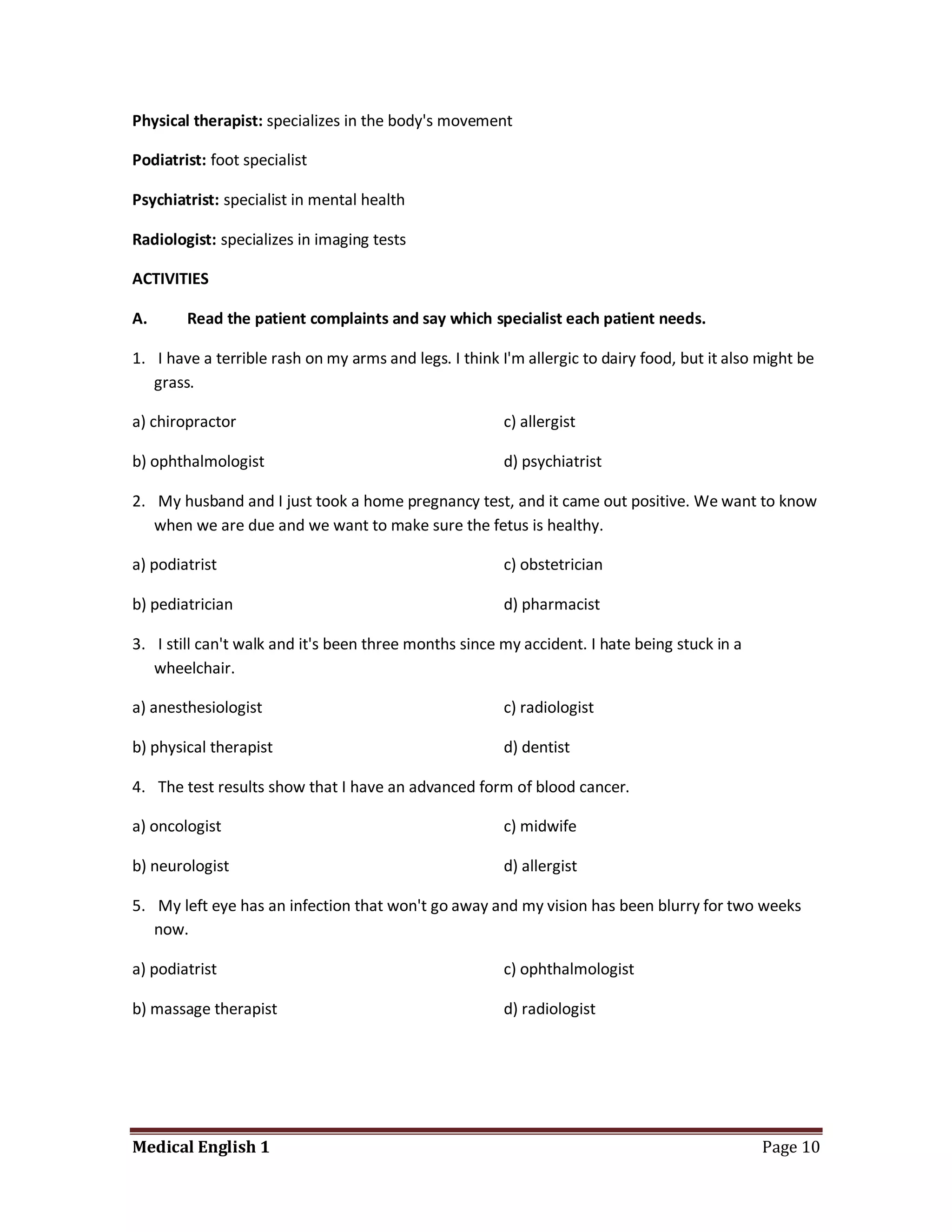 Physical therapist: specializes in the body's movement

Podiatrist: foot specialist

Psychiatrist: specialist in mental health

Radiologist: specializes in imaging tests

ACTIVITIES

A.      Read the patient complaints and say which specialist each patient needs.

1. I have a terrible rash on my arms and legs. I think I'm allergic to dairy food, but it also might be
   grass.

a) chiropractor                                         c) allergist

b) ophthalmologist                                      d) psychiatrist

2. My husband and I just took a home pregnancy test, and it came out positive. We want to know
   when we are due and we want to make sure the fetus is healthy.

a) podiatrist                                           c) obstetrician

b) pediatrician                                         d) pharmacist

3. I still can't walk and it's been three months since my accident. I hate being stuck in a
   wheelchair.

a) anesthesiologist                                     c) radiologist

b) physical therapist                                   d) dentist

4. The test results show that I have an advanced form of blood cancer.

a) oncologist                                           c) midwife

b) neurologist                                          d) allergist

5. My left eye has an infection that won't go away and my vision has been blurry for two weeks
   now.

a) podiatrist                                           c) ophthalmologist

b) massage therapist                                    d) radiologist




Medical English 1                                                                              Page 10
 