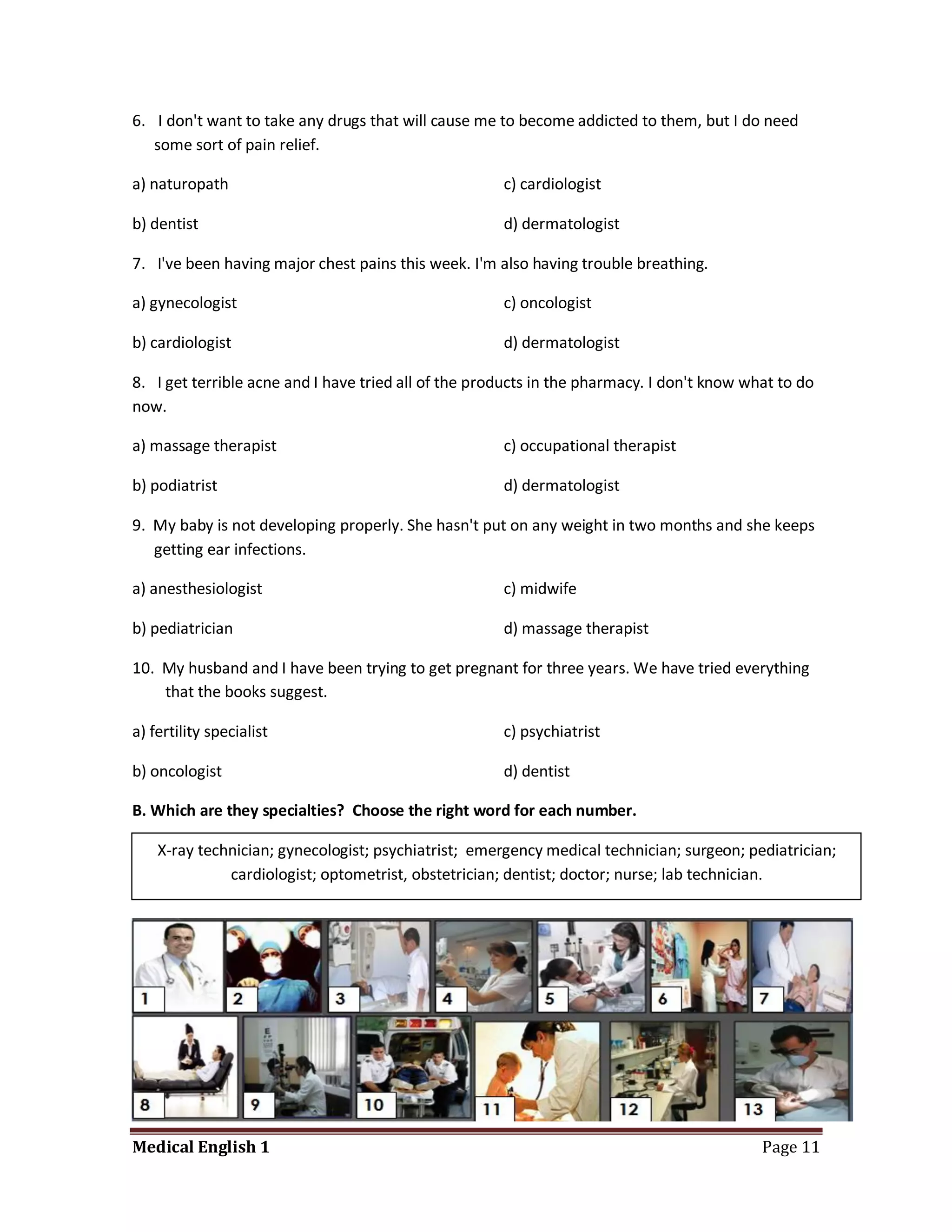 6. I don't want to take any drugs that will cause me to become addicted to them, but I do need
   some sort of pain relief.

a) naturopath                                         c) cardiologist

b) dentist                                            d) dermatologist

7. I've been having major chest pains this week. I'm also having trouble breathing.

a) gynecologist                                       c) oncologist

b) cardiologist                                       d) dermatologist

8. I get terrible acne and I have tried all of the products in the pharmacy. I don't know what to do
now.

a) massage therapist                                  c) occupational therapist

b) podiatrist                                         d) dermatologist

9. My baby is not developing properly. She hasn't put on any weight in two months and she keeps
   getting ear infections.

a) anesthesiologist                                   c) midwife

b) pediatrician                                       d) massage therapist

10. My husband and I have been trying to get pregnant for three years. We have tried everything
    that the books suggest.

a) fertility specialist                               c) psychiatrist

b) oncologist                                         d) dentist

B. Which are they specialties? Choose the right word for each number.

    X-ray technician; gynecologist; psychiatrist; emergency medical technician; surgeon; pediatrician;
              cardiologist; optometrist, obstetrician; dentist; doctor; nurse; lab technician.




Medical English 1                                                                           Page 11
 