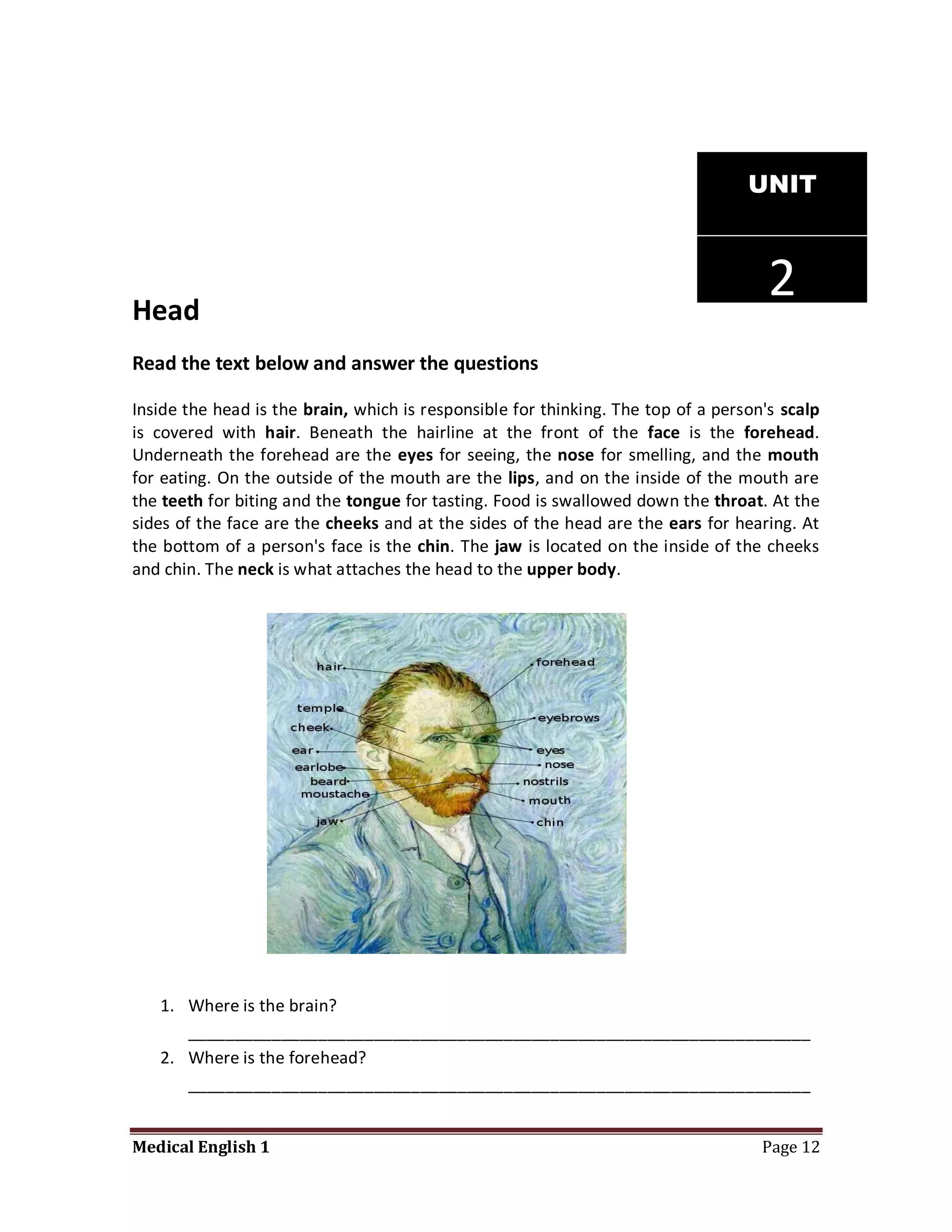 UNIT




Head
                                                                                     2
Read the text below and answer the questions

Inside the head is the brain, which is responsible for thinking. The top of a person's scalp
is covered with hair. Beneath the hairline at the front of the face is the forehead.
Underneath the forehead are the eyes for seeing, the nose for smelling, and the mouth
for eating. On the outside of the mouth are the lips, and on the inside of the mouth are
the teeth for biting and the tongue for tasting. Food is swallowed down the throat. At the
sides of the face are the cheeks and at the sides of the head are the ears for hearing. At
the bottom of a person's face is the chin. The jaw is located on the inside of the cheeks
and chin. The neck is what attaches the head to the upper body.




   1. Where is the brain?
      ___________________________________________________________________
   2. Where is the forehead?
      ___________________________________________________________________


Medical English 1                                                                   Page 12
 