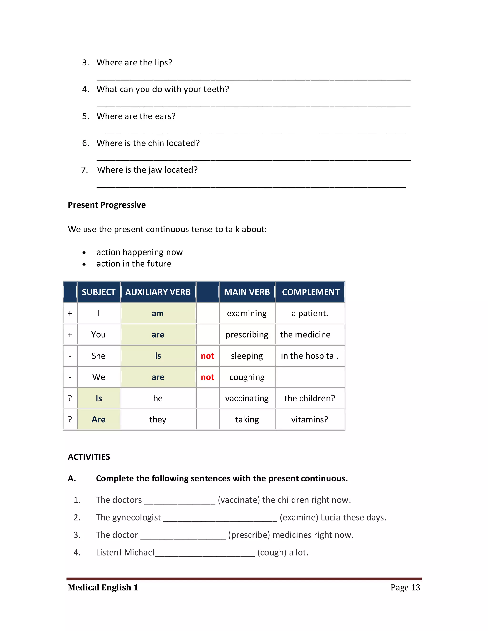 3. Where are the lips?
            __________________________________________________________________
         4. What can you do with your teeth?
            __________________________________________________________________
         5. Where are the ears?
            __________________________________________________________________
         6. Where is the chin located?
            __________________________________________________________________
         7. Where is the jaw located?
            _________________________________________________________________

Present Progressive

We use the present continuous tense to talk about:

             action happening now
             action in the future


         SUBJECT    AUXILIARY VERB          MAIN VERB     COMPLEMENT

+             I           am                 examining       a patient.

+            You          are               prescribing   the medicine

-            She           is         not     sleeping    in the hospital.

-            We           are         not    coughing

?            Is            he               vaccinating    the children?

?            Are          they                 taking        vitamins?


ACTIVITIES

A.           Complete the following sentences with the present continuous.

    1.       The doctors _______________ (vaccinate) the children right now.
    2.       The gynecologist ________________________ (examine) Lucia these days.
    3.       The doctor __________________ (prescribe) medicines right now.
    4.       Listen! Michael_____________________ (cough) a lot.


Medical English 1                                                                    Page 13
 