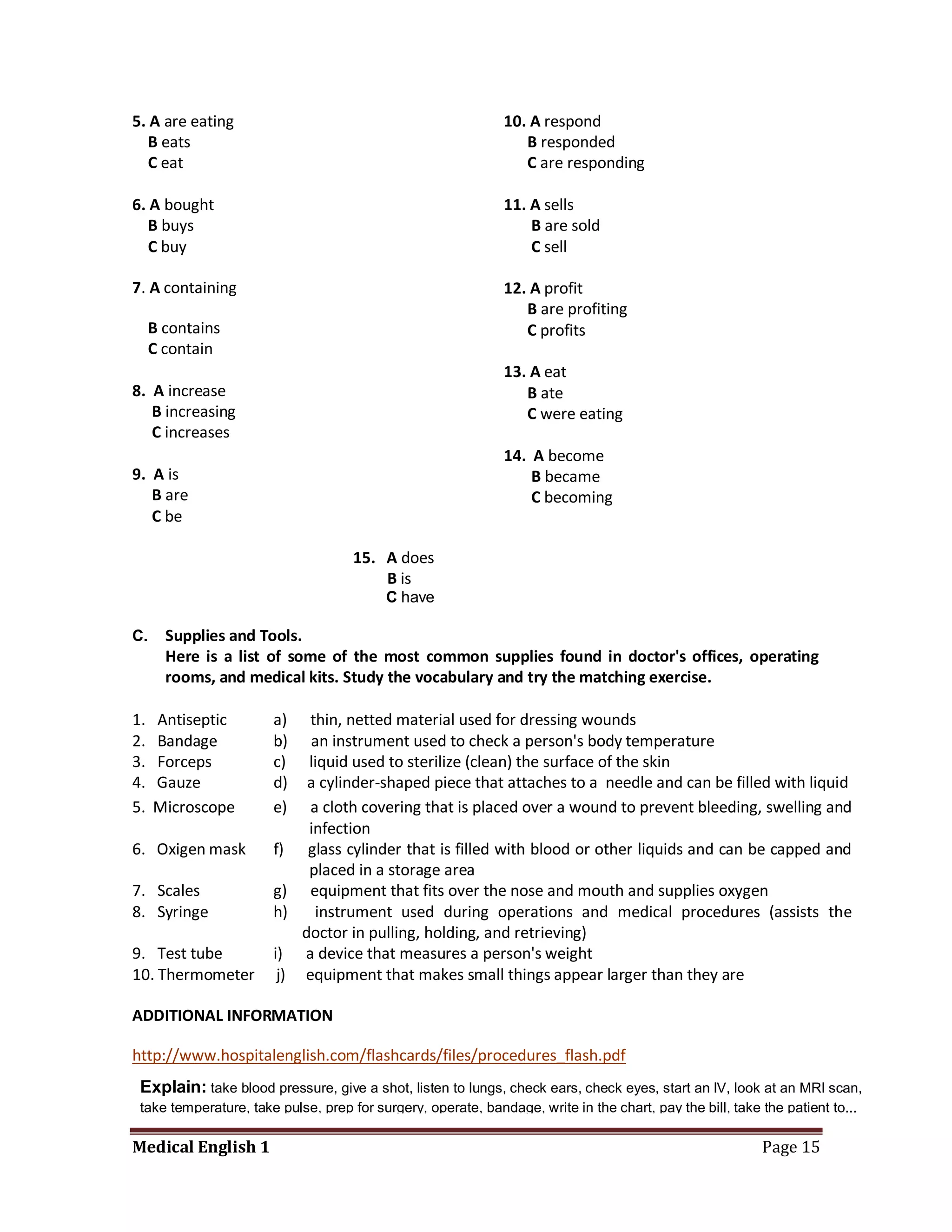 5. A are eating                                               10. A respond
   B eats                                                        B responded
   C eat                                                         C are responding

6. A bought                                                   11. A sells
   B buys                                                         B are sold
   C buy                                                          C sell

7. A containing                                               12. A profit
                                                                 B are profiting
     B contains                                                  C profits
     C contain
                                                              13. A eat
8. A increase                                                    B ate
   B increasing                                                  C were eating
   C increases
                                                              14. A become
9. A is                                                           B became
   B are                                                          C becoming
   C be

                                     15. A does
                                         B is
                                          C have

C.     Supplies and Tools.
       Here is a list of some of the most common supplies found in doctor's offices, operating
       rooms, and medical kits. Study the vocabulary and try the matching exercise.

1.   Antiseptic        a)   thin, netted material used for dressing wounds
2.   Bandage           b)   an instrument used to check a person's body temperature
3.   Forceps           c)   liquid used to sterilize (clean) the surface of the skin
4.   Gauze             d)   a cylinder-shaped piece that attaches to a needle and can be filled with liquid
5.   Microscope        e)   a cloth covering that is placed over a wound to prevent bleeding, swelling and
                            infection
6. Oxigen mask         f) glass cylinder that is filled with blood or other liquids and can be capped and
                            placed in a storage area
7. Scales              g) equipment that fits over the nose and mouth and supplies oxygen
8. Syringe             h)    instrument used during operations and medical procedures (assists the
                           doctor in pulling, holding, and retrieving)
9. Test tube           i) a device that measures a person's weight
10. Thermometer         j) equipment that makes small things appear larger than they are

ADDITIONAL INFORMATION

http://www.hospitalenglish.com/flashcards/files/procedures_flash.pdf
 Explain: take blood pressure, give a shot, listen to lungs, check ears, check eyes, start an IV, look at an MRI scan,
 take temperature, take pulse, prep for surgery, operate, bandage, write in the chart, pay the bill, take the patient to...

Medical English 1                                                                                         Page 15
 