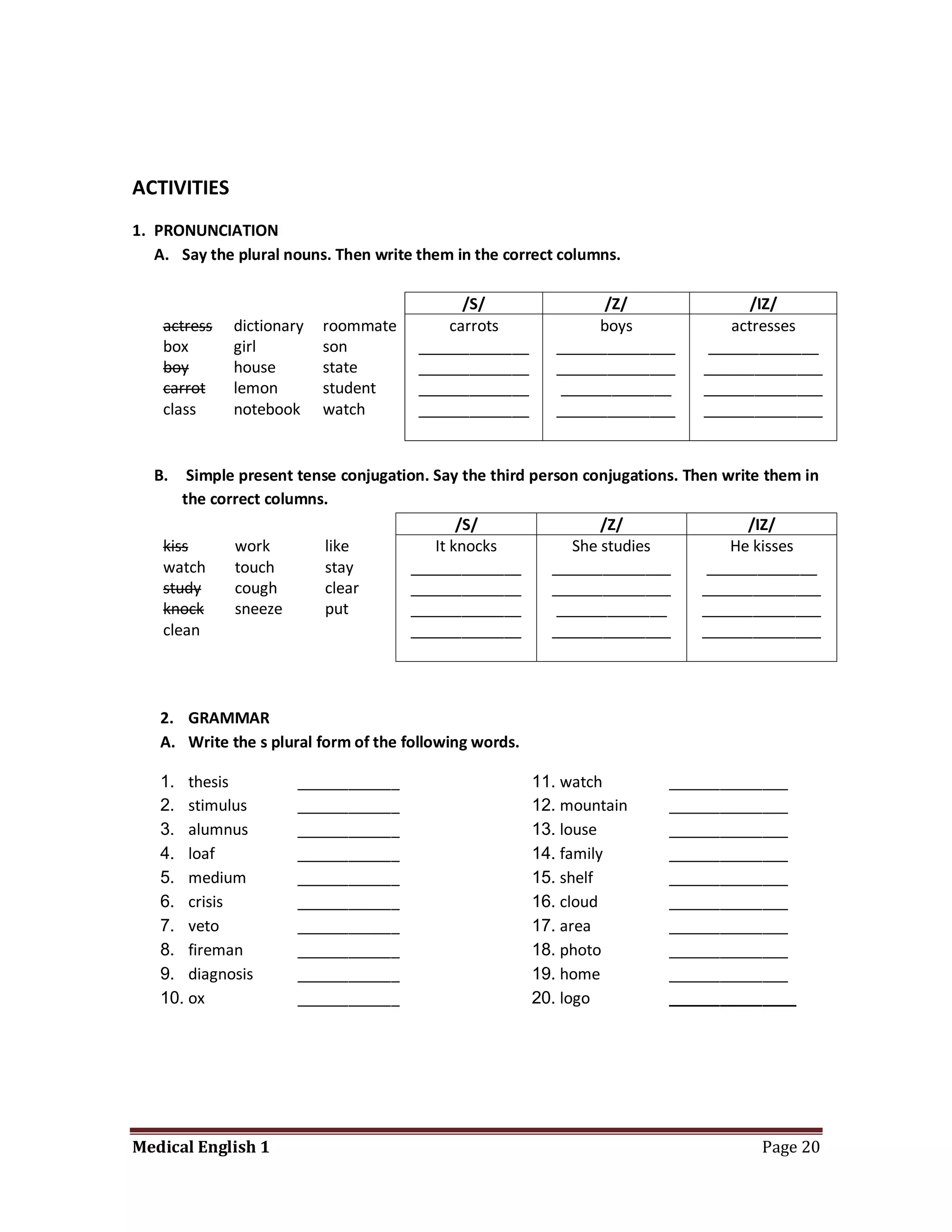 ACTIVITIES
1. PRONUNCIATION
   A. Say the plural nouns. Then write them in the correct columns.

                                             /S/                  /Z/                /IZ/
    actress   dictionary   roommate        carrots               boys             actresses
    box       girl         son         _____________       ______________      _____________
    boy       house        state       _____________       ______________     ______________
    carrot    lemon        student     _____________        _____________     ______________
    class     notebook     watch       _____________       ______________     ______________


  B.    Simple present tense conjugation. Say the third person conjugations. Then write them in
       the correct columns.
                                              /S/                 /Z/                 /IZ/
    kiss      work         like           It knocks           She studies          He kisses
    watch     touch        stay       _____________        ______________       _____________
    study     cough        clear      _____________        ______________      ______________
    knock     sneeze       put        _____________         _____________      ______________
    clean                             _____________        ______________      ______________




   2. GRAMMAR
   A. Write the s plural form of the following words.

   1. thesis           ____________                     11. watch        ______________
   2. stimulus         ____________                     12. mountain     ______________
   3. alumnus          ____________                     13. louse        ______________
   4. loaf             ____________                     14. family       ______________
   5. medium           ____________                     15. shelf        ______________
   6. crisis           ____________                     16. cloud        ______________
   7. veto             ____________                     17. area         ______________
   8. fireman          ____________                     18. photo        ______________
   9. diagnosis        ____________                     19. home         ______________
   10. ox              ____________                     20. logo         _______________




Medical English 1                                                                     Page 20
 