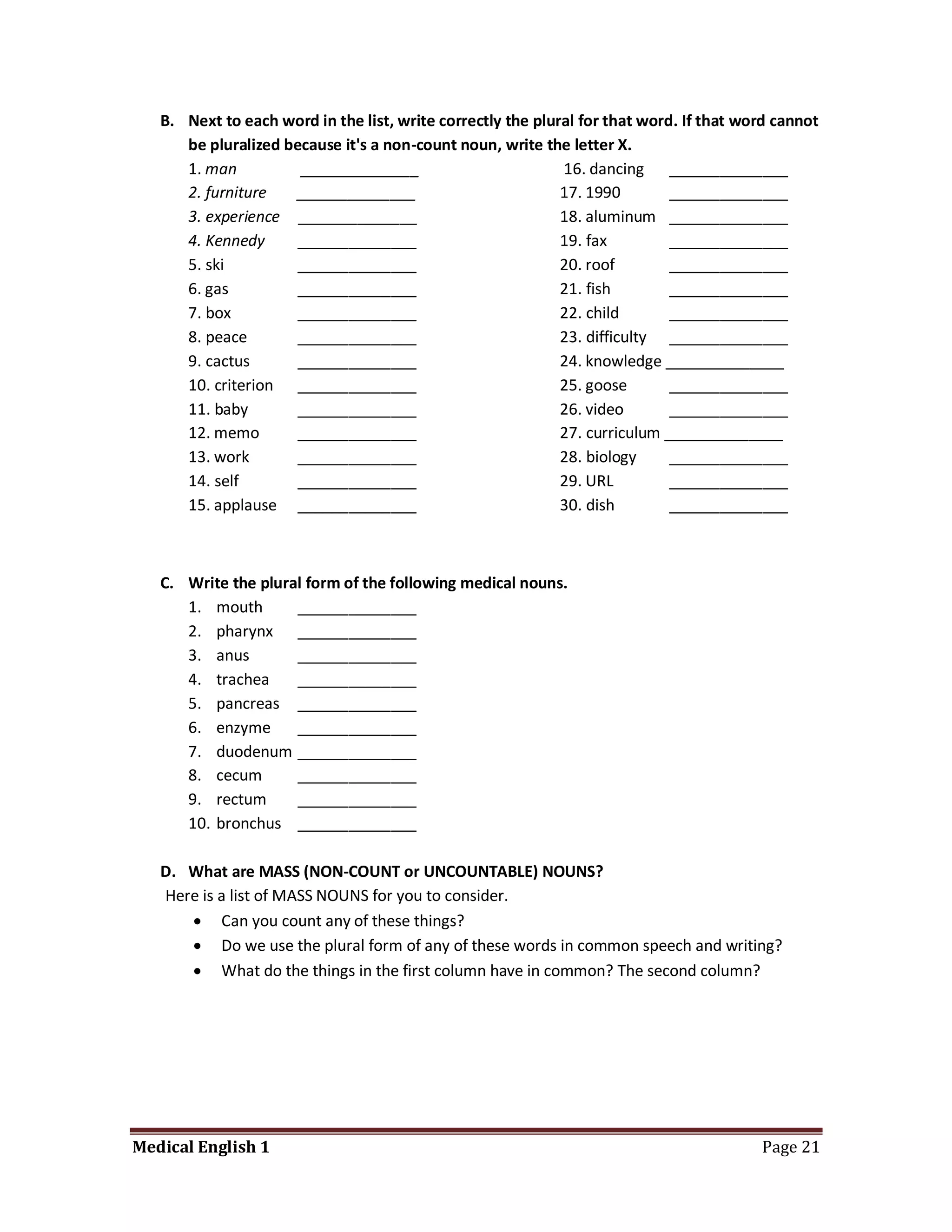 B. Next to each word in the list, write correctly the plural for that word. If that word cannot
      be pluralized because it's a non-count noun, write the letter X.
      1. man          ______________                         16. dancing ______________
      2. furniture   ______________                          17. 1990        ______________
      3. experience ______________                           18. aluminum ______________
      4. Kennedy     ______________                          19. fax         ______________
      5. ski         ______________                          20. roof        ______________
      6. gas         ______________                          21. fish        ______________
      7. box         ______________                          22. child       ______________
      8. peace       ______________                          23. difficulty ______________
      9. cactus      ______________                          24. knowledge ______________
      10. criterion ______________                           25. goose       ______________
      11. baby       ______________                          26. video       ______________
      12. memo       ______________                          27. curriculum ______________
      13. work       ______________                          28. biology     ______________
      14. self       ______________                          29. URL         ______________
      15. applause ______________                            30. dish        ______________



   C. Write the plural form of the following medical nouns.
      1. mouth       ______________
      2. pharynx ______________
      3. anus        ______________
      4. trachea     ______________
      5. pancreas ______________
      6. enzyme      ______________
      7. duodenum ______________
      8. cecum       ______________
      9. rectum      ______________
      10. bronchus ______________

   D. What are MASS (NON-COUNT or UNCOUNTABLE) NOUNS?
   Here is a list of MASS NOUNS for you to consider.
       Can you count any of these things?
       Do we use the plural form of any of these words in common speech and writing?
       What do the things in the first column have in common? The second column?




Medical English 1                                                                        Page 21
 