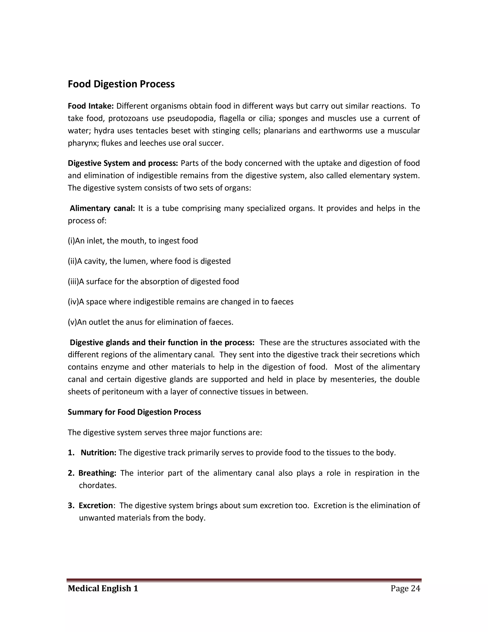 Food Digestion Process
Food Intake: Different organisms obtain food in different ways but carry out similar reactions. To
take food, protozoans use pseudopodia, flagella or cilia; sponges and muscles use a current of
water; hydra uses tentacles beset with stinging cells; planarians and earthworms use a muscular
pharynx; flukes and leeches use oral succer.

Digestive System and process: Parts of the body concerned with the uptake and digestion of food
and elimination of indigestible remains from the digestive system, also called elementary system.
The digestive system consists of two sets of organs:

Alimentary canal: It is a tube comprising many specialized organs. It provides and helps in the
process of:

(i)An inlet, the mouth, to ingest food

(ii)A cavity, the lumen, where food is digested

(iii)A surface for the absorption of digested food

(iv)A space where indigestible remains are changed in to faeces

(v)An outlet the anus for elimination of faeces.

 Digestive glands and their function in the process: These are the structures associated with the
different regions of the alimentary canal. They sent into the digestive track their secretions which
contains enzyme and other materials to help in the digestion of food. Most of the alimentary
canal and certain digestive glands are supported and held in place by mesenteries, the double
sheets of peritoneum with a layer of connective tissues in between.

Summary for Food Digestion Process

The digestive system serves three major functions are:

1. Nutrition: The digestive track primarily serves to provide food to the tissues to the body.

2. Breathing: The interior part of the alimentary canal also plays a role in respiration in the
   chordates.

3. Excretion: The digestive system brings about sum excretion too. Excretion is the elimination of
   unwanted materials from the body.




Medical English 1                                                                           Page 24
 