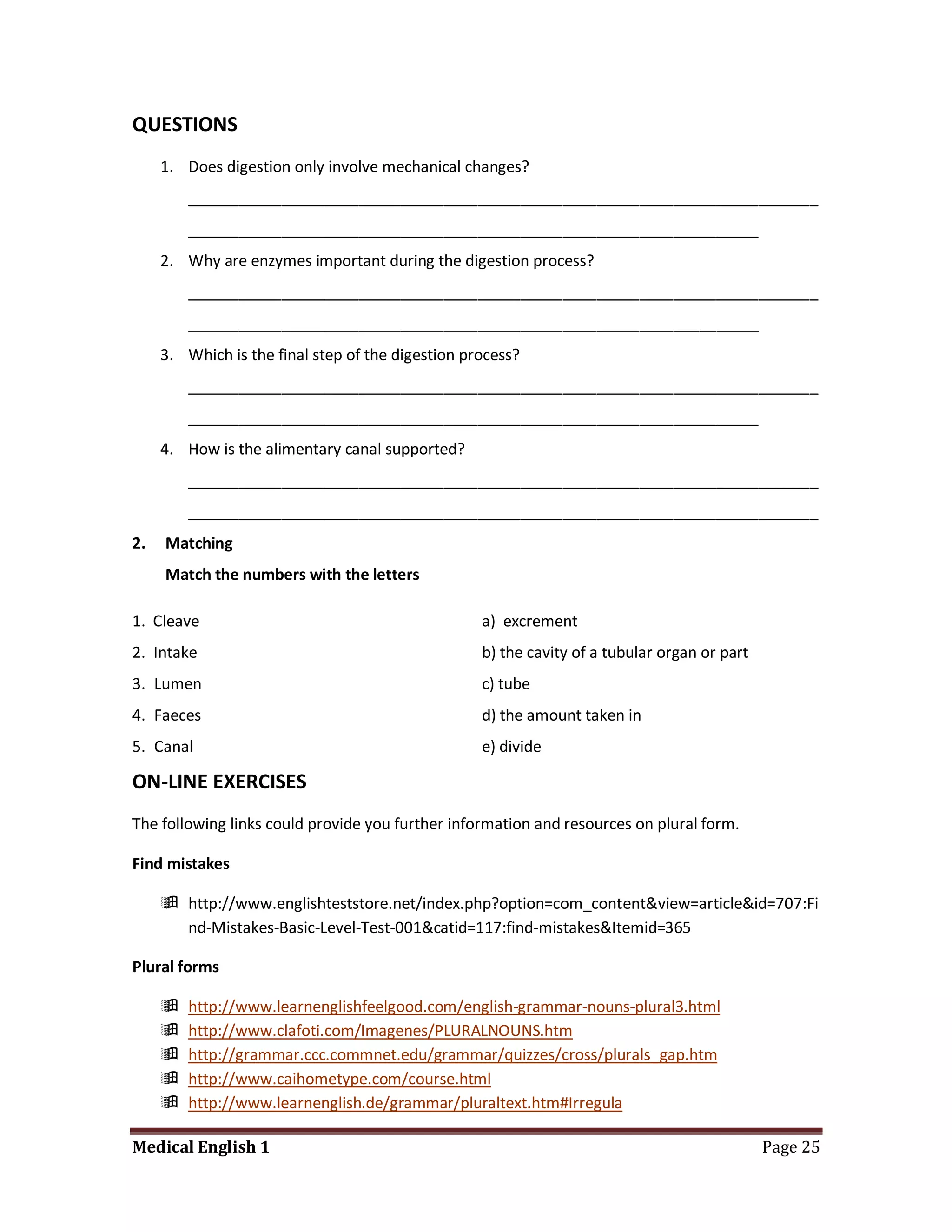QUESTIONS
     1. Does digestion only involve mechanical changes?
         __________________________________________________________________________
         ___________________________________________________________________
     2. Why are enzymes important during the digestion process?
         __________________________________________________________________________
         ___________________________________________________________________
     3. Which is the final step of the digestion process?
         __________________________________________________________________________
         ___________________________________________________________________
     4. How is the alimentary canal supported?
         __________________________________________________________________________
         __________________________________________________________________________
2.   Matching
     Match the numbers with the letters

1. Cleave                                          a) excrement
2. Intake                                          b) the cavity of a tubular organ or part
3. Lumen                                           c) tube
4. Faeces                                          d) the amount taken in
5. Canal                                           e) divide

ON-LINE EXERCISES
The following links could provide you further information and resources on plural form.

Find mistakes

      http://www.englishteststore.net/index.php?option=com_content&view=article&id=707:Fi
       nd-Mistakes-Basic-Level-Test-001&catid=117:find-mistakes&Itemid=365

Plural forms

        http://www.learnenglishfeelgood.com/english-grammar-nouns-plural3.html
        http://www.clafoti.com/Imagenes/PLURALNOUNS.htm
        http://grammar.ccc.commnet.edu/grammar/quizzes/cross/plurals_gap.htm
        http://www.caihometype.com/course.html
        http://www.learnenglish.de/grammar/pluraltext.htm#Irregula

Medical English 1                                                                             Page 25
 