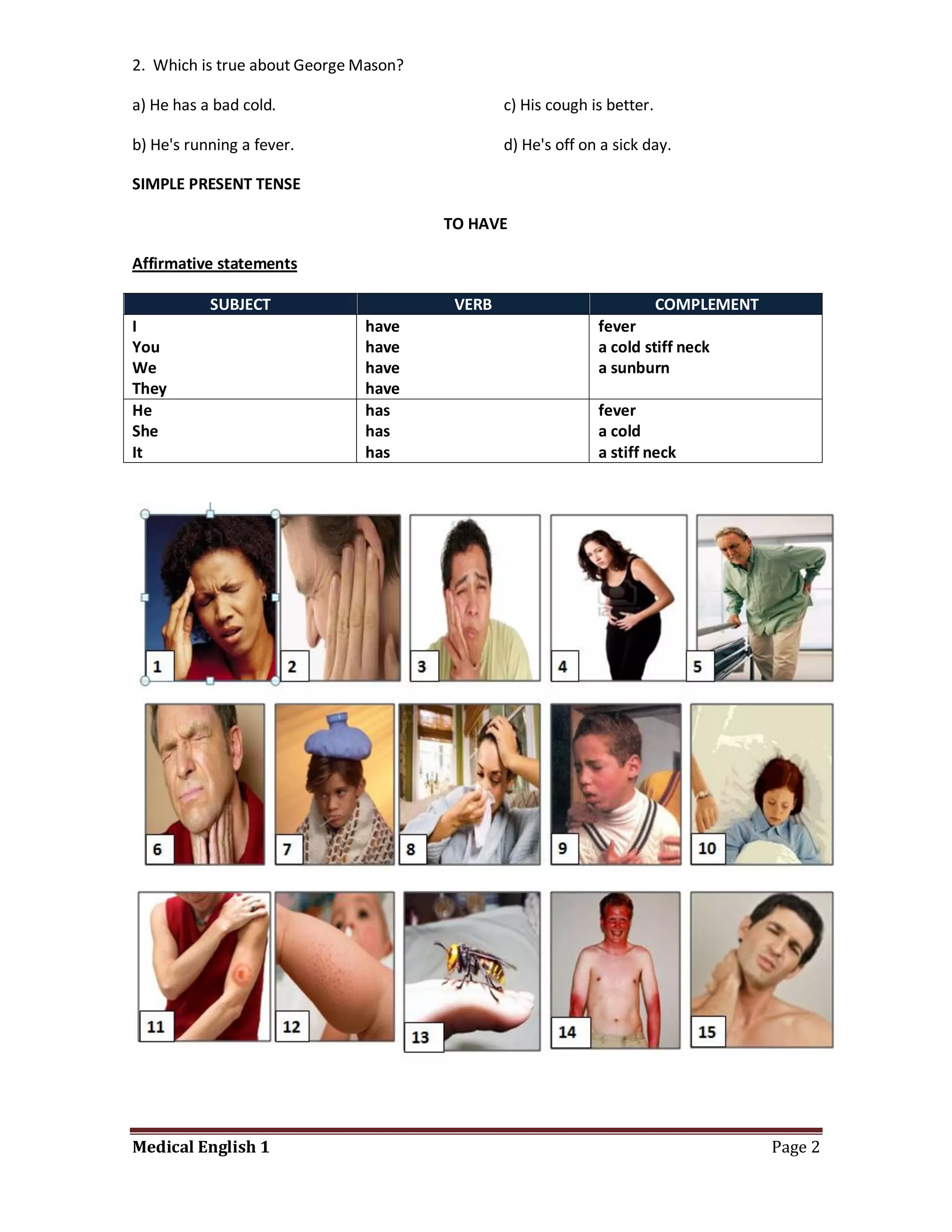 2. Which is true about George Mason?

a) He has a bad cold.                          c) His cough is better.

b) He's running a fever.                       d) He's off on a sick day.

SIMPLE PRESENT TENSE

                                       TO HAVE

Affirmative statements

           SUBJECT                      VERB                             COMPLEMENT
I                             have                           fever
You                           have                           a cold stiff neck
We                            have                           a sunburn
They                          have
He                            has                            fever
She                           has                            a cold
It                            has                            a stiff neck




Medical English 1                                                                     Page 2
 