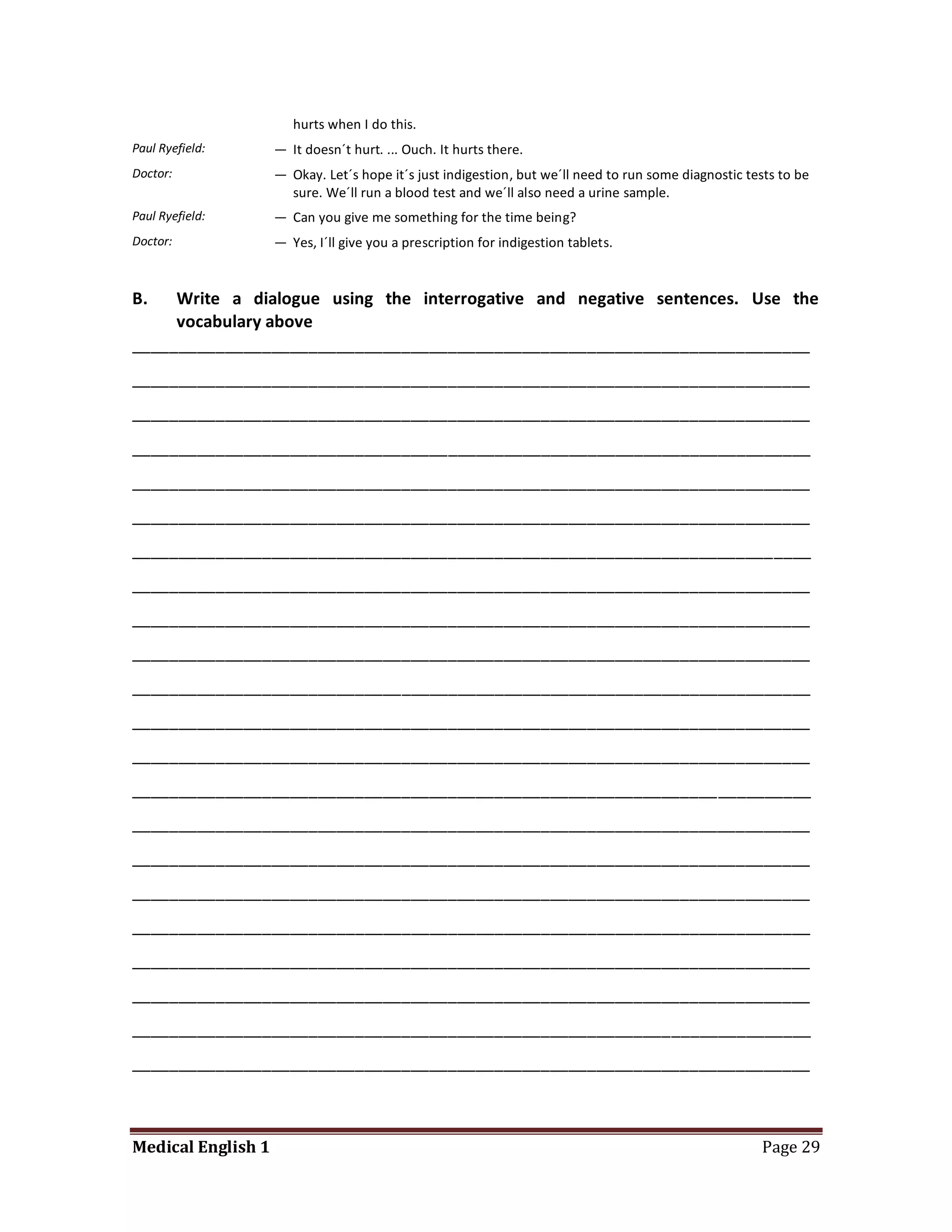 hurts when I do this.
Paul Ryefield:      — It doesn´t hurt. ... Ouch. It hurts there.
Doctor:             — Okay. Let´s hope it´s just indigestion, but we´ll need to run some diagnostic tests to be
                      sure. We´ll run a blood test and we´ll also need a urine sample.
Paul Ryefield:      — Can you give me something for the time being?
Doctor:             — Yes, I´ll give you a prescription for indigestion tablets.


B.   Write a dialogue using the interrogative and negative sentences. Use the
     vocabulary above
_________________________________________________________________________
_________________________________________________________________________
_________________________________________________________________________
_________________________________________________________________________
_________________________________________________________________________
_________________________________________________________________________
_________________________________________________________________________
_________________________________________________________________________
_________________________________________________________________________
_________________________________________________________________________
_________________________________________________________________________
_________________________________________________________________________
_________________________________________________________________________
_________________________________________________________________________
_________________________________________________________________________
_________________________________________________________________________
_________________________________________________________________________
_________________________________________________________________________
_________________________________________________________________________
_________________________________________________________________________
_________________________________________________________________________
_________________________________________________________________________



Medical English 1                                                                                     Page 29
 