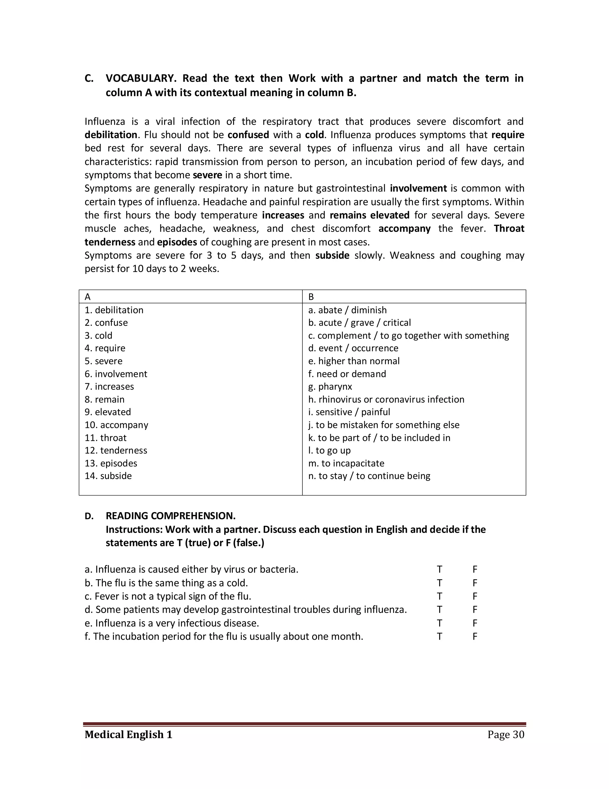 C.   VOCABULARY. Read the text then Work with a partner and match the term in
     column A with its contextual meaning in column B.

Influenza is a viral infection of the respiratory tract that produces severe discomfort and
debilitation. Flu should not be confused with a cold. Influenza produces symptoms that require
bed rest for several days. There are several types of influenza virus and all have certain
characteristics: rapid transmission from person to person, an incubation period of few days, and
symptoms that become severe in a short time.
Symptoms are generally respiratory in nature but gastrointestinal involvement is common with
certain types of influenza. Headache and painful respiration are usually the first symptoms. Within
the first hours the body temperature increases and remains elevated for several days. Severe
muscle aches, headache, weakness, and chest discomfort accompany the fever. Throat
tenderness and episodes of coughing are present in most cases.
Symptoms are severe for 3 to 5 days, and then subside slowly. Weakness and coughing may
persist for 10 days to 2 weeks.

A                                                 B
1. debilitation                                   a. abate / diminish
2. confuse                                        b. acute / grave / critical
3. cold                                           c. complement / to go together with something
4. require                                        d. event / occurrence
5. severe                                         e. higher than normal
6. involvement                                    f. need or demand
7. increases                                      g. pharynx
8. remain                                         h. rhinovirus or coronavirus infection
9. elevated                                       i. sensitive / painful
10. accompany                                     j. to be mistaken for something else
11. throat                                        k. to be part of / to be included in
12. tenderness                                    l. to go up
13. episodes                                      m. to incapacitate
14. subside                                       n. to stay / to continue being


D.   READING COMPREHENSION.
     Instructions: Work with a partner. Discuss each question in English and decide if the
     statements are T (true) or F (false.)

a. Influenza is caused either by virus or bacteria.                            T       F
b. The flu is the same thing as a cold.                                        T       F
c. Fever is not a typical sign of the flu.                                     T       F
d. Some patients may develop gastrointestinal troubles during influenza.       T       F
e. Influenza is a very infectious disease.                                     T       F
f. The incubation period for the flu is usually about one month.               T       F




Medical English 1                                                                            Page 30
 