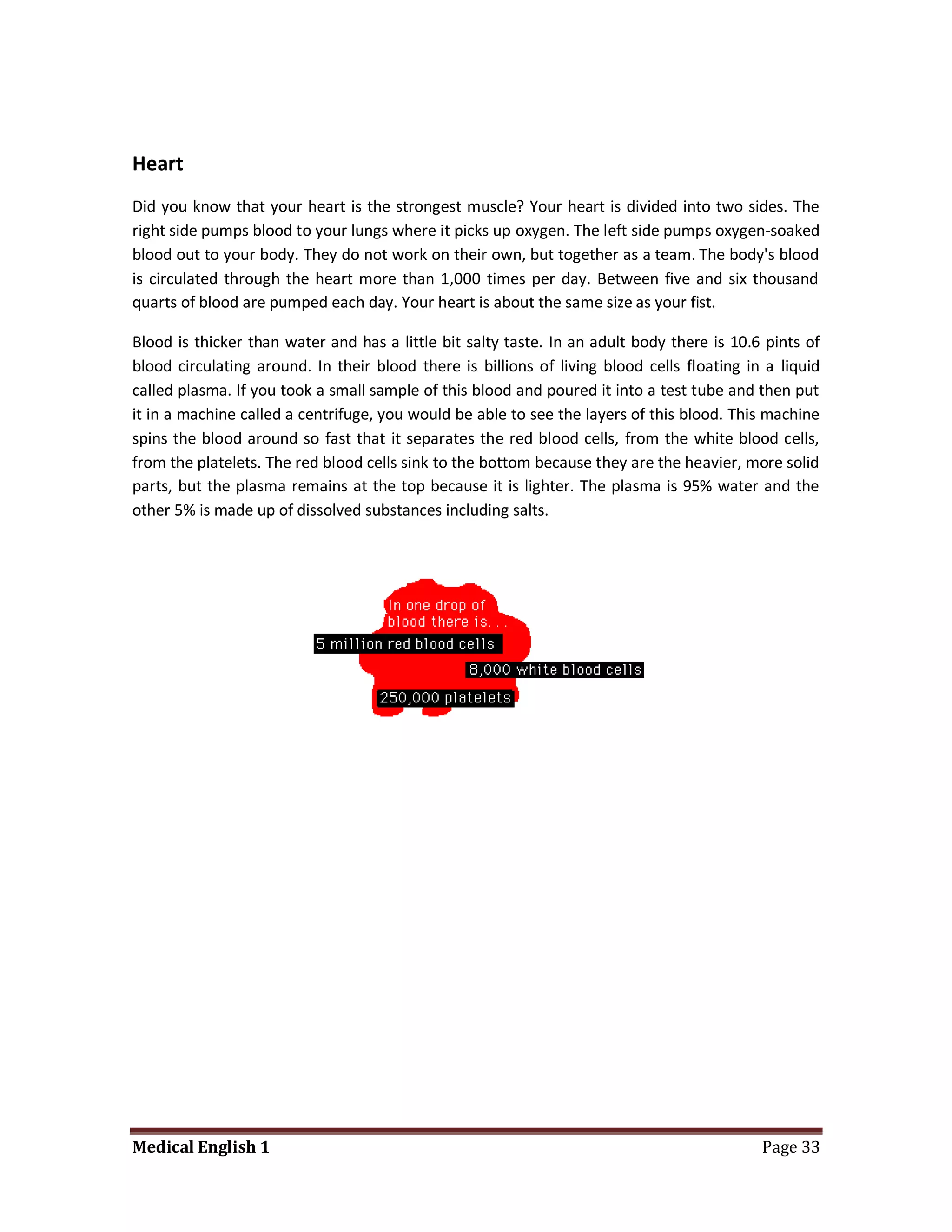 Heart
Did you know that your heart is the strongest muscle? Your heart is divided into two sides. The
right side pumps blood to your lungs where it picks up oxygen. The left side pumps oxygen-soaked
blood out to your body. They do not work on their own, but together as a team. The body's blood
is circulated through the heart more than 1,000 times per day. Between five and six thousand
quarts of blood are pumped each day. Your heart is about the same size as your fist.

Blood is thicker than water and has a little bit salty taste. In an adult body there is 10.6 pints of
blood circulating around. In their blood there is billions of living blood cells floating in a liquid
called plasma. If you took a small sample of this blood and poured it into a test tube and then put
it in a machine called a centrifuge, you would be able to see the layers of this blood. This machine
spins the blood around so fast that it separates the red blood cells, from the white blood cells,
from the platelets. The red blood cells sink to the bottom because they are the heavier, more solid
parts, but the plasma remains at the top because it is lighter. The plasma is 95% water and the
other 5% is made up of dissolved substances including salts.




Medical English 1                                                                           Page 33
 