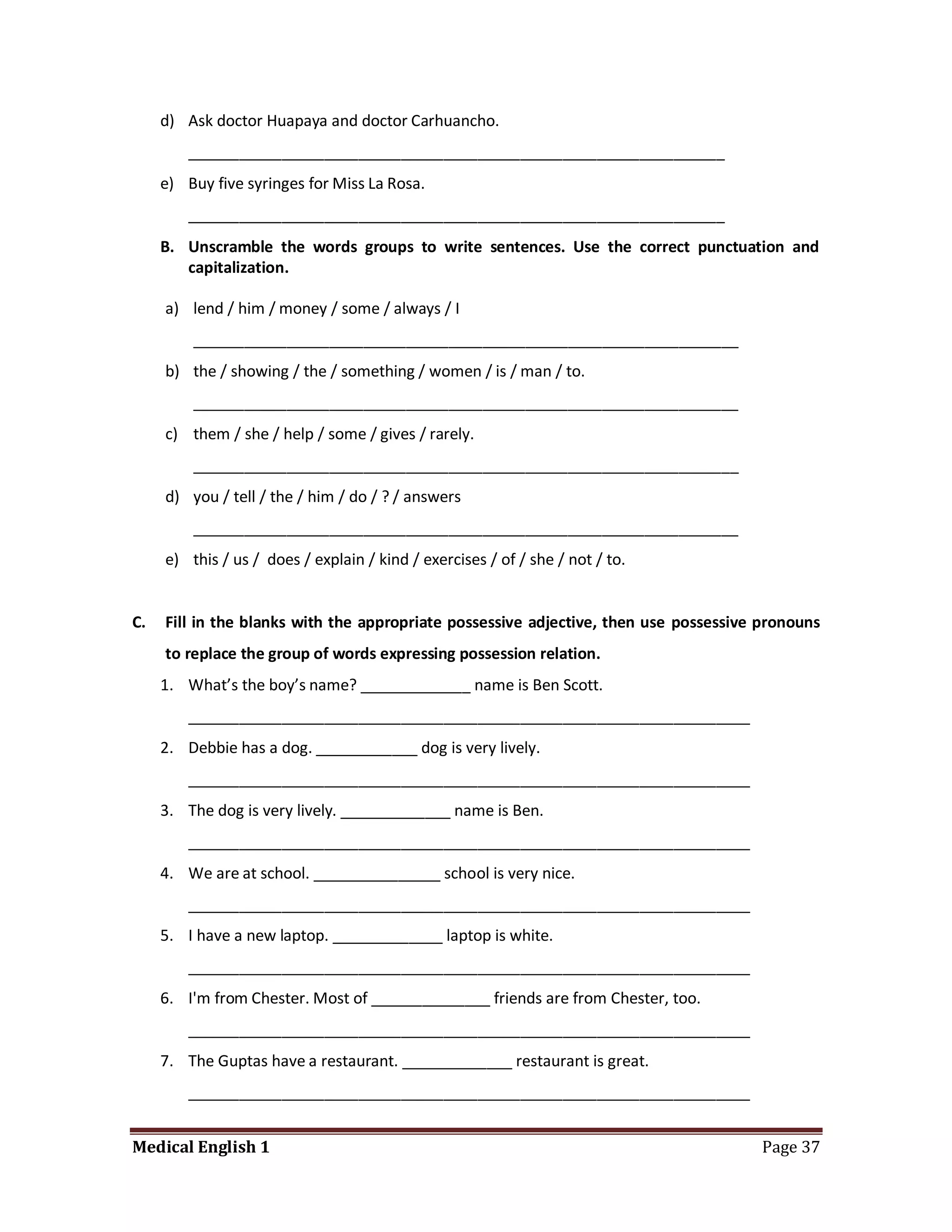 d) Ask doctor Huapaya and doctor Carhuancho.
         _______________________________________________________________
     e) Buy five syringes for Miss La Rosa.
         _______________________________________________________________
     B. Unscramble the words groups to write sentences. Use the correct punctuation and
        capitalization.

     a) lend / him / money / some / always / I
         ________________________________________________________________
     b) the / showing / the / something / women / is / man / to.
         ________________________________________________________________
     c) them / she / help / some / gives / rarely.
         ________________________________________________________________
     d) you / tell / the / him / do / ? / answers
         ________________________________________________________________
     e) this / us / does / explain / kind / exercises / of / she / not / to.


C.   Fill in the blanks with the appropriate possessive adjective, then use possessive pronouns
     to replace the group of words expressing possession relation.
     1. What’s the boy’s name? _____________ name is Ben Scott.
         __________________________________________________________________
     2. Debbie has a dog. ____________ dog is very lively.
         __________________________________________________________________
     3. The dog is very lively. _____________ name is Ben.
         __________________________________________________________________
     4. We are at school. _______________ school is very nice.
         __________________________________________________________________
     5. I have a new laptop. _____________ laptop is white.
         __________________________________________________________________
     6. I'm from Chester. Most of ______________ friends are from Chester, too.
         __________________________________________________________________
     7. The Guptas have a restaurant. _____________ restaurant is great.
         __________________________________________________________________


Medical English 1                                                                      Page 37
 