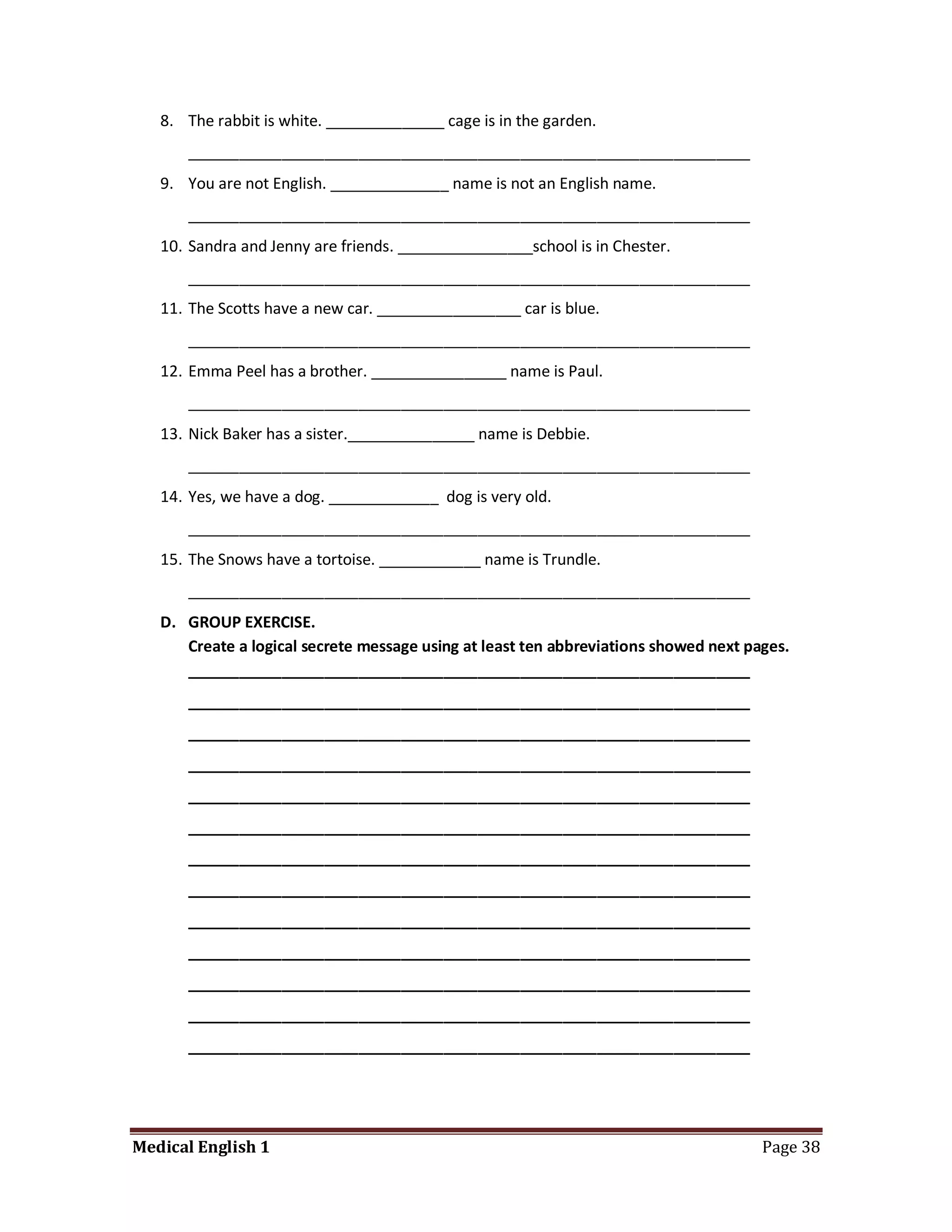 8. The rabbit is white. ______________ cage is in the garden.
      __________________________________________________________________
   9. You are not English. ______________ name is not an English name.
      __________________________________________________________________
   10. Sandra and Jenny are friends. ________________school is in Chester.
      __________________________________________________________________
   11. The Scotts have a new car. _________________ car is blue.
      __________________________________________________________________
   12. Emma Peel has a brother. ________________ name is Paul.
      __________________________________________________________________
   13. Nick Baker has a sister._______________ name is Debbie.
      __________________________________________________________________
   14. Yes, we have a dog. _____________ dog is very old.
      __________________________________________________________________
   15. The Snows have a tortoise. ____________ name is Trundle.
      __________________________________________________________________
   D. GROUP EXERCISE.
      Create a logical secrete message using at least ten abbreviations showed next pages.
      __________________________________________________________________
      __________________________________________________________________
      __________________________________________________________________
      __________________________________________________________________
      __________________________________________________________________
      __________________________________________________________________
      __________________________________________________________________
      __________________________________________________________________
      __________________________________________________________________
      __________________________________________________________________
      __________________________________________________________________
      __________________________________________________________________
      __________________________________________________________________




Medical English 1                                                                     Page 38
 