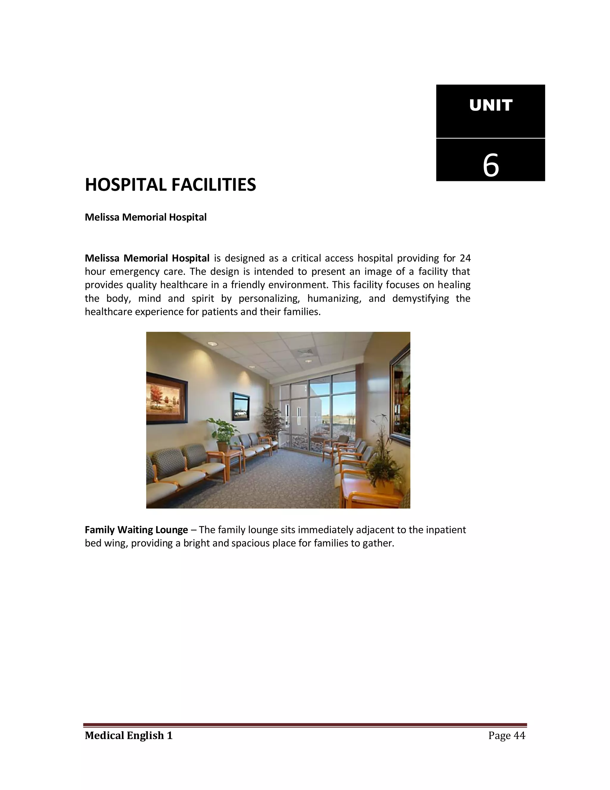 UNIT




HOSPITAL FACILITIES
                                                                                          6
Melissa Memorial Hospital


Melissa Memorial Hospital is designed as a critical access hospital providing for 24
hour emergency care. The design is intended to present an image of a facility that
provides quality healthcare in a friendly environment. This facility focuses on healing
the body, mind and spirit by personalizing, humanizing, and demystifying the
healthcare experience for patients and their families.




Family Waiting Lounge – The family lounge sits immediately adjacent to the inpatient
bed wing, providing a bright and spacious place for families to gather.




Medical English 1                                                                         Page 44
 