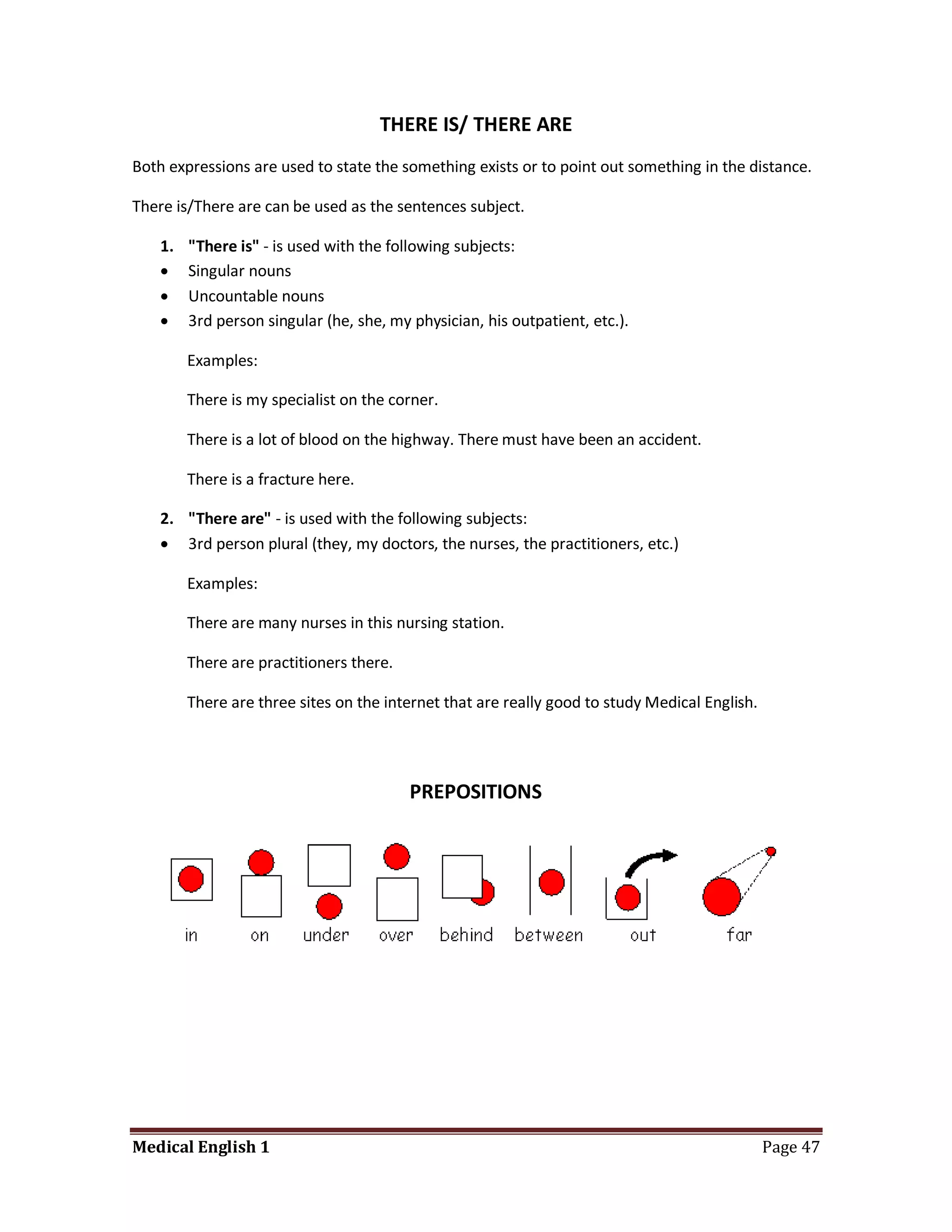 THERE IS/ THERE ARE
Both expressions are used to state the something exists or to point out something in the distance.

There is/There are can be used as the sentences subject.

    1.   "There is" - is used with the following subjects:
        Singular nouns
        Uncountable nouns
        3rd person singular (he, she, my physician, his outpatient, etc.).

         Examples:

         There is my specialist on the corner.

         There is a lot of blood on the highway. There must have been an accident.

         There is a fracture here.

    2. "There are" - is used with the following subjects:
     3rd person plural (they, my doctors, the nurses, the practitioners, etc.)

         Examples:

         There are many nurses in this nursing station.

         There are practitioners there.

         There are three sites on the internet that are really good to study Medical English.




                                          PREPOSITIONS




Medical English 1                                                                               Page 47
 