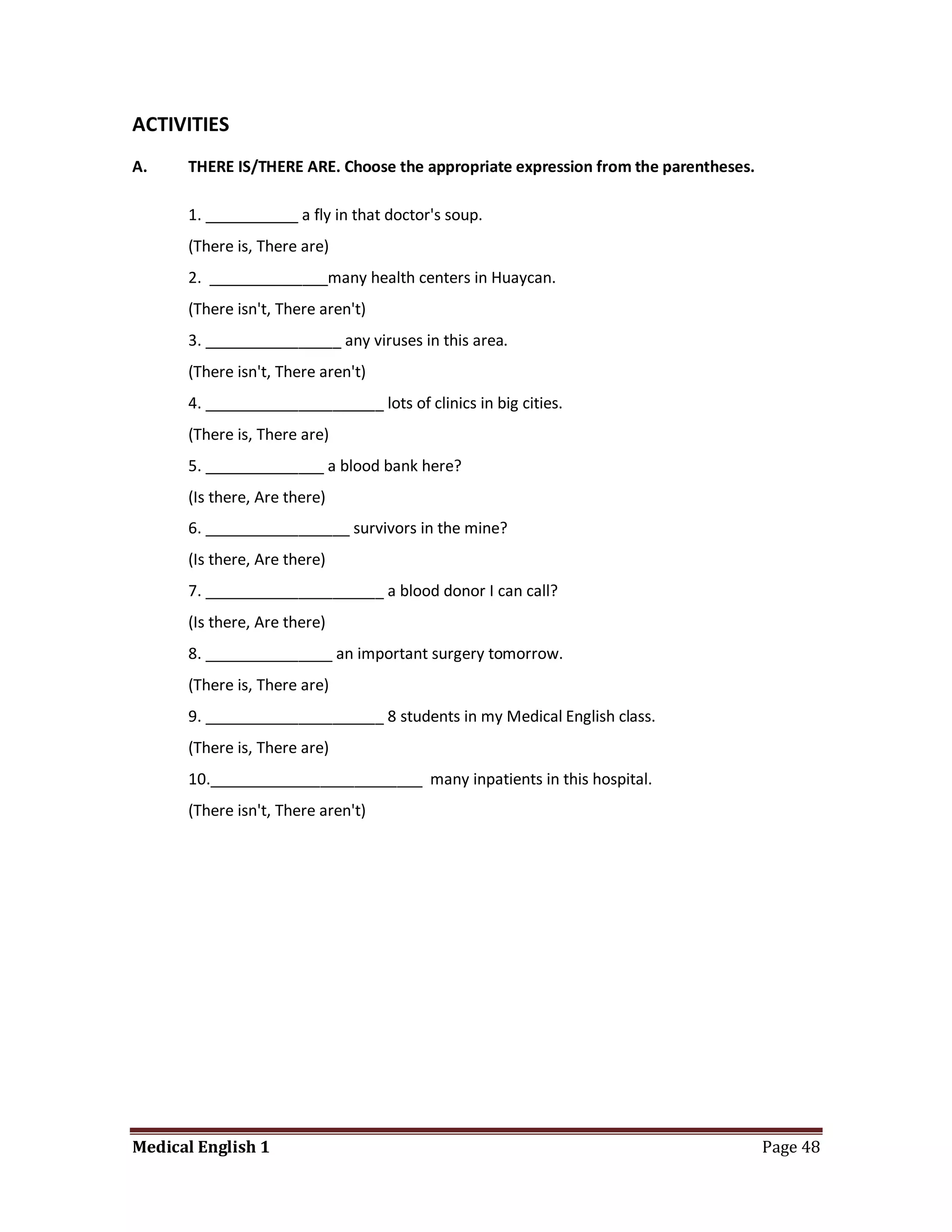 ACTIVITIES
A.    THERE IS/THERE ARE. Choose the appropriate expression from the parentheses.

      1. ___________ a fly in that doctor's soup.
      (There is, There are)
      2. ______________many health centers in Huaycan.
      (There isn't, There aren't)
      3. ________________ any viruses in this area.
      (There isn't, There aren't)
      4. _____________________ lots of clinics in big cities.
      (There is, There are)
      5. ______________ a blood bank here?
      (Is there, Are there)
      6. _________________ survivors in the mine?
      (Is there, Are there)
      7. _____________________ a blood donor I can call?
      (Is there, Are there)
      8. _______________ an important surgery tomorrow.
      (There is, There are)
      9. _____________________ 8 students in my Medical English class.
      (There is, There are)
      10._________________________ many inpatients in this hospital.
      (There isn't, There aren't)




Medical English 1                                                                   Page 48
 