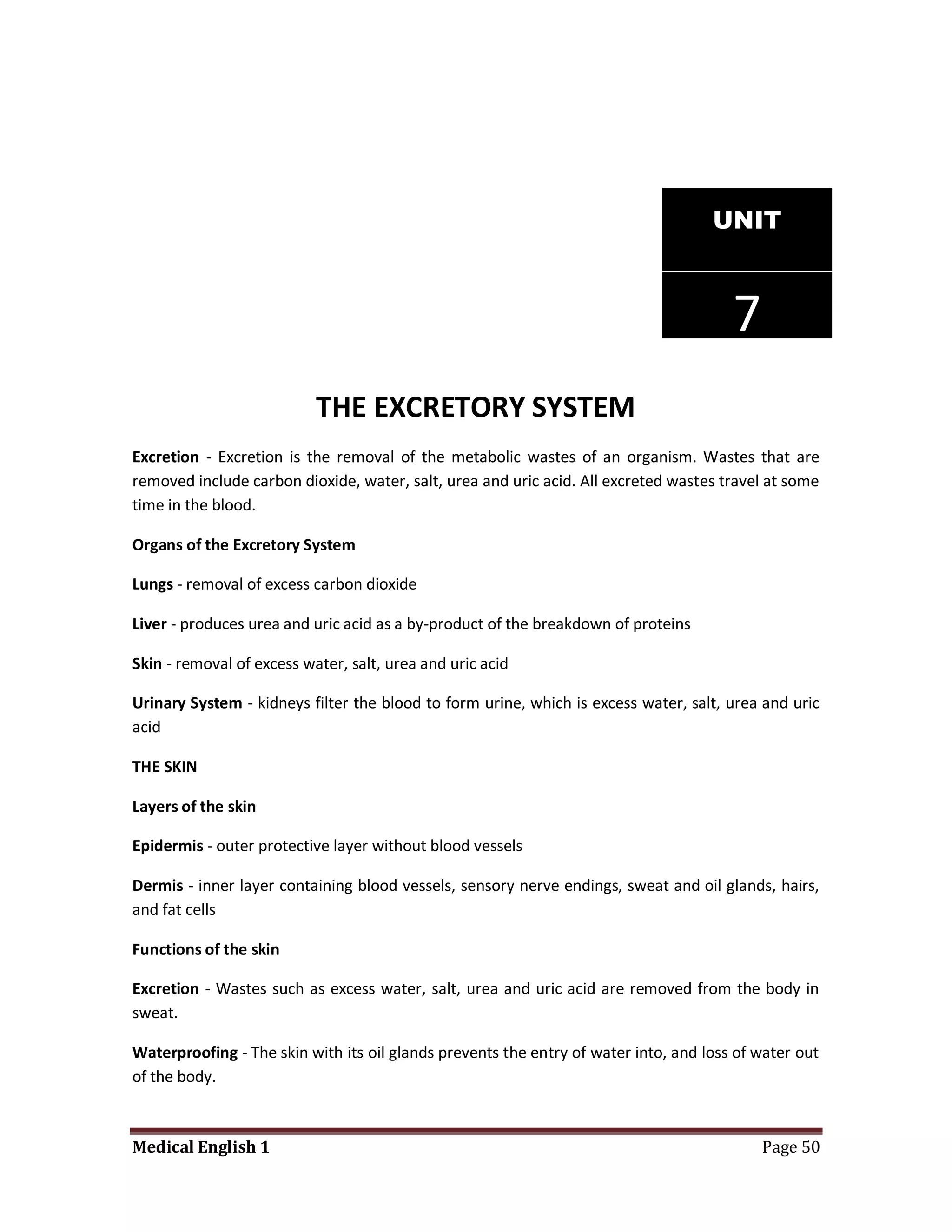 UNIT



                                                                                       7
                           THE EXCRETORY SYSTEM
Excretion - Excretion is the removal of the metabolic wastes of an organism. Wastes that are
removed include carbon dioxide, water, salt, urea and uric acid. All excreted wastes travel at some
time in the blood.

Organs of the Excretory System

Lungs - removal of excess carbon dioxide

Liver - produces urea and uric acid as a by-product of the breakdown of proteins

Skin - removal of excess water, salt, urea and uric acid

Urinary System - kidneys filter the blood to form urine, which is excess water, salt, urea and uric
acid

THE SKIN

Layers of the skin

Epidermis - outer protective layer without blood vessels

Dermis - inner layer containing blood vessels, sensory nerve endings, sweat and oil glands, hairs,
and fat cells

Functions of the skin

Excretion - Wastes such as excess water, salt, urea and uric acid are removed from the body in
sweat.

Waterproofing - The skin with its oil glands prevents the entry of water into, and loss of water out
of the body.



Medical English 1                                                                          Page 50
 