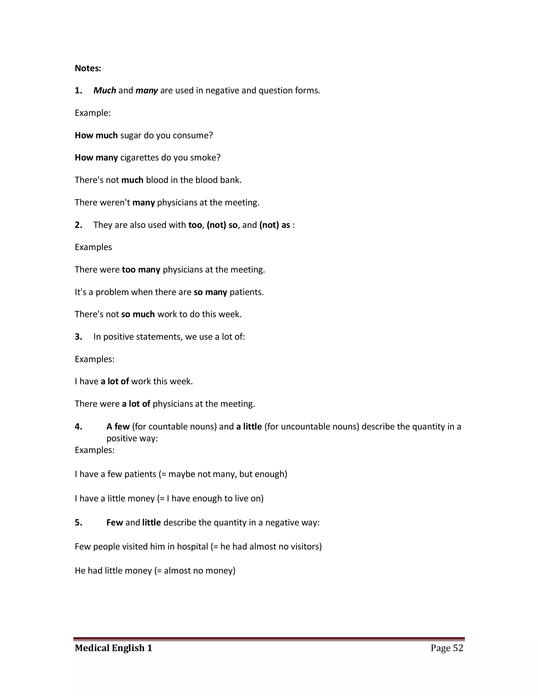 Notes:

1.   Much and many are used in negative and question forms.

Example:

How much sugar do you consume?

How many cigarettes do you smoke?

There's not much blood in the blood bank.

There weren't many physicians at the meeting.

2.   They are also used with too, (not) so, and (not) as :

Examples

There were too many physicians at the meeting.

It's a problem when there are so many patients.

There's not so much work to do this week.

3.   In positive statements, we use a lot of:

Examples:

I have a lot of work this week.

There were a lot of physicians at the meeting.

4.     A few (for countable nouns) and a little (for uncountable nouns) describe the quantity in a
       positive way:
Examples:

I have a few patients (= maybe not many, but enough)

I have a little money (= I have enough to live on)

5.       Few and little describe the quantity in a negative way:

Few people visited him in hospital (= he had almost no visitors)

He had little money (= almost no money)




Medical English 1                                                                         Page 52
 