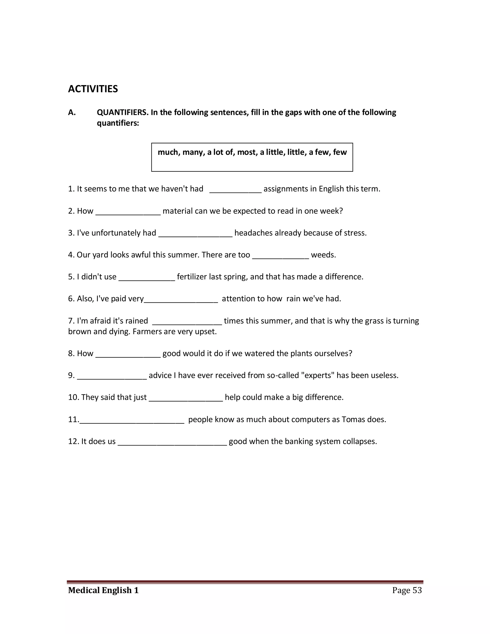 ACTIVITIES

A.      QUANTIFIERS. In the following sentences, fill in the gaps with one of the following
        quantifiers:


                         much, many, a lot of, most, a little, little, a few, few



1. It seems to me that we haven't had ____________ assignments in English this term.

2. How _______________ material can we be expected to read in one week?

3. I've unfortunately had _________________ headaches already because of stress.

4. Our yard looks awful this summer. There are too _____________ weeds.

5. I didn't use _____________ fertilizer last spring, and that has made a difference.

6. Also, I've paid very_________________ attention to how rain we've had.

7. I'm afraid it's rained ________________ times this summer, and that is why the grass is turning
brown and dying. Farmers are very upset.

8. How _______________ good would it do if we watered the plants ourselves?

9. ________________ advice I have ever received from so-called "experts" has been useless.

10. They said that just _________________ help could make a big difference.

11.________________________ people know as much about computers as Tomas does.

12. It does us _________________________ good when the banking system collapses.




Medical English 1                                                                         Page 53
 