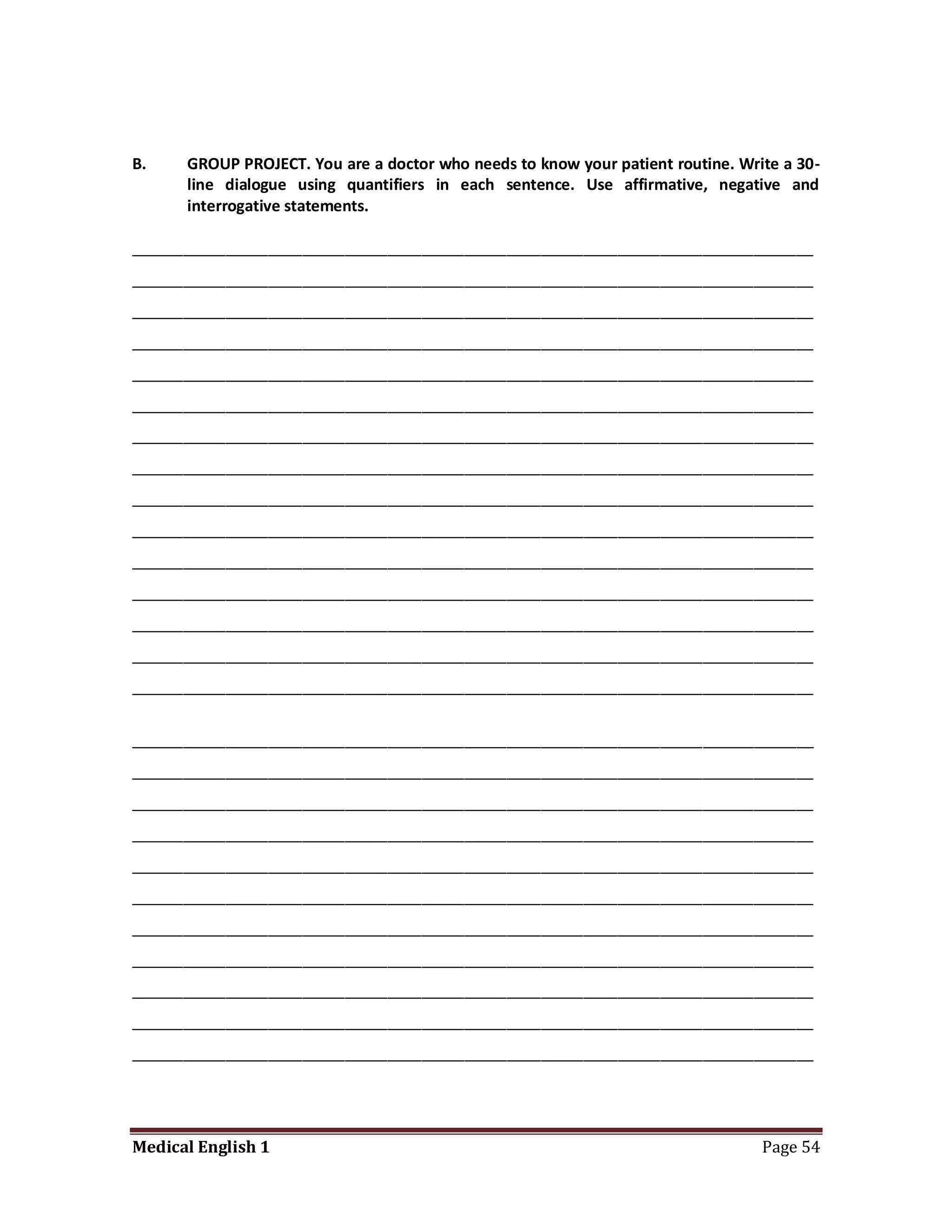 B.    GROUP PROJECT. You are a doctor who needs to know your patient routine. Write a 30-
      line dialogue using quantifiers in each sentence. Use affirmative, negative and
      interrogative statements.

________________________________________________________________________________
________________________________________________________________________________
________________________________________________________________________________
________________________________________________________________________________
________________________________________________________________________________
________________________________________________________________________________
________________________________________________________________________________
________________________________________________________________________________
________________________________________________________________________________
________________________________________________________________________________
________________________________________________________________________________
________________________________________________________________________________
________________________________________________________________________________
________________________________________________________________________________
________________________________________________________________________________


________________________________________________________________________________
________________________________________________________________________________
________________________________________________________________________________
________________________________________________________________________________
________________________________________________________________________________
________________________________________________________________________________
________________________________________________________________________________
________________________________________________________________________________
________________________________________________________________________________
________________________________________________________________________________
________________________________________________________________________________




Medical English 1                                                                Page 54
 