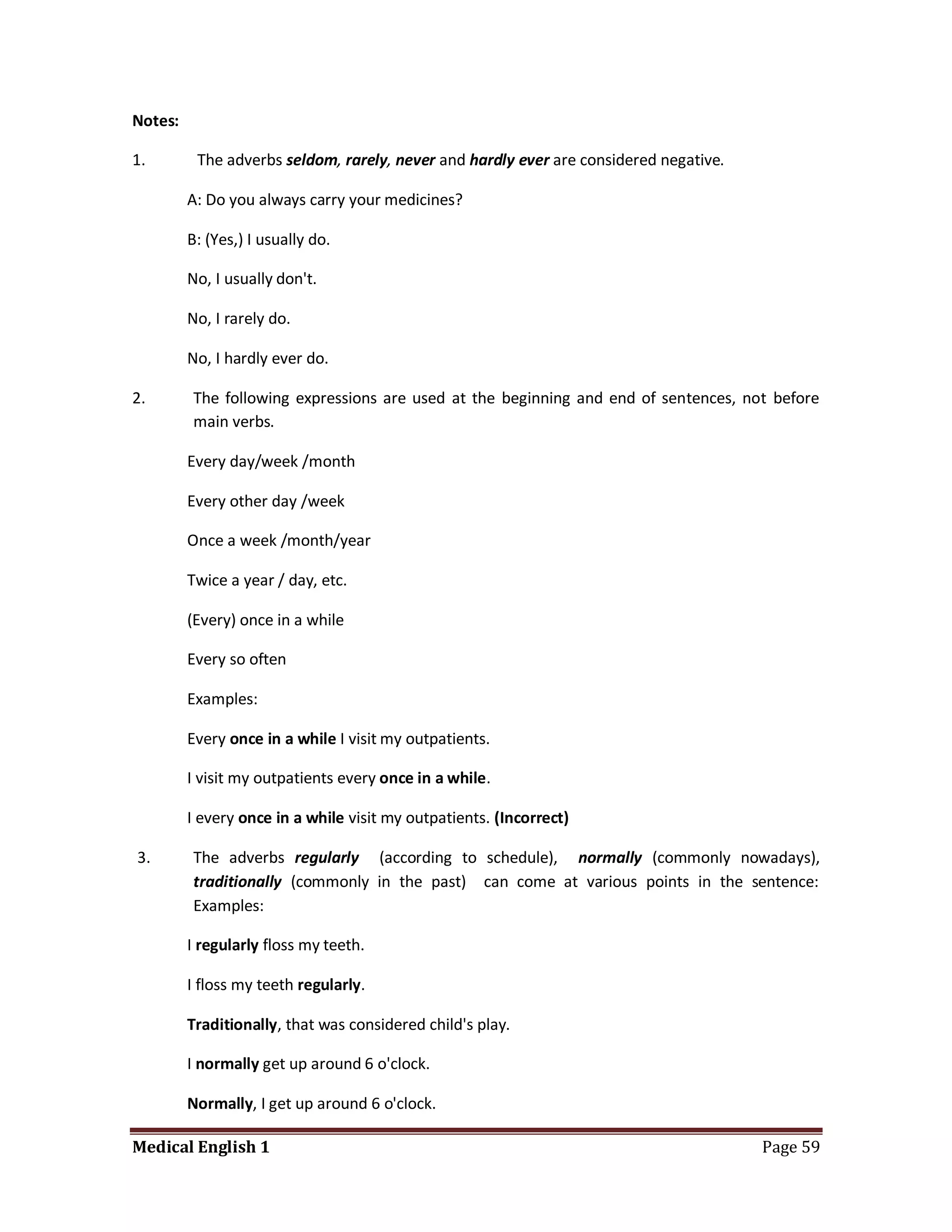 Notes:

1.        The adverbs seldom, rarely, never and hardly ever are considered negative.

         A: Do you always carry your medicines?

         B: (Yes,) I usually do.

         No, I usually don't.

         No, I rarely do.

         No, I hardly ever do.

2.       The following expressions are used at the beginning and end of sentences, not before
         main verbs.

         Every day/week /month

         Every other day /week

         Once a week /month/year

         Twice a year / day, etc.

         (Every) once in a while

         Every so often

         Examples:

         Every once in a while I visit my outpatients.

         I visit my outpatients every once in a while.

         I every once in a while visit my outpatients. (Incorrect)

3.       The adverbs regularly (according to schedule), normally (commonly nowadays),
         traditionally (commonly in the past) can come at various points in the sentence:
         Examples:

         I regularly floss my teeth.

         I floss my teeth regularly.

         Traditionally, that was considered child's play.

         I normally get up around 6 o'clock.

         Normally, I get up around 6 o'clock.

Medical English 1                                                                      Page 59
 