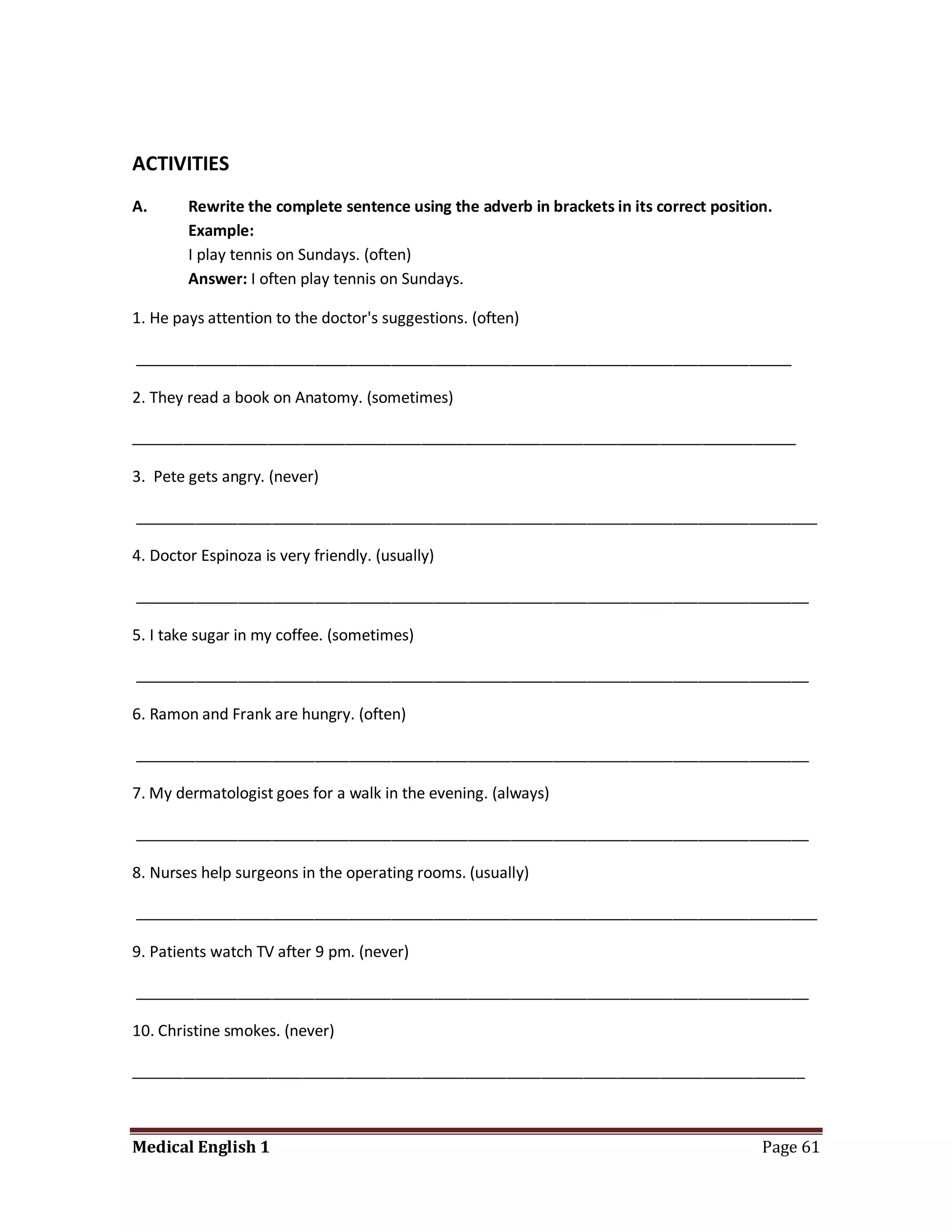 ACTIVITIES
A.      Rewrite the complete sentence using the adverb in brackets in its correct position.
        Example:
        I play tennis on Sundays. (often)
        Answer: I often play tennis on Sundays.

1. He pays attention to the doctor's suggestions. (often)

_____________________________________________________________________________

2. They read a book on Anatomy. (sometimes)

______________________________________________________________________________

3. Pete gets angry. (never)

________________________________________________________________________________

4. Doctor Espinoza is very friendly. (usually)

_______________________________________________________________________________

5. I take sugar in my coffee. (sometimes)

_______________________________________________________________________________

6. Ramon and Frank are hungry. (often)

_______________________________________________________________________________

7. My dermatologist goes for a walk in the evening. (always)

_______________________________________________________________________________

8. Nurses help surgeons in the operating rooms. (usually)

________________________________________________________________________________

9. Patients watch TV after 9 pm. (never)

_______________________________________________________________________________

10. Christine smokes. (never)

_______________________________________________________________________________



Medical English 1                                                                        Page 61
 