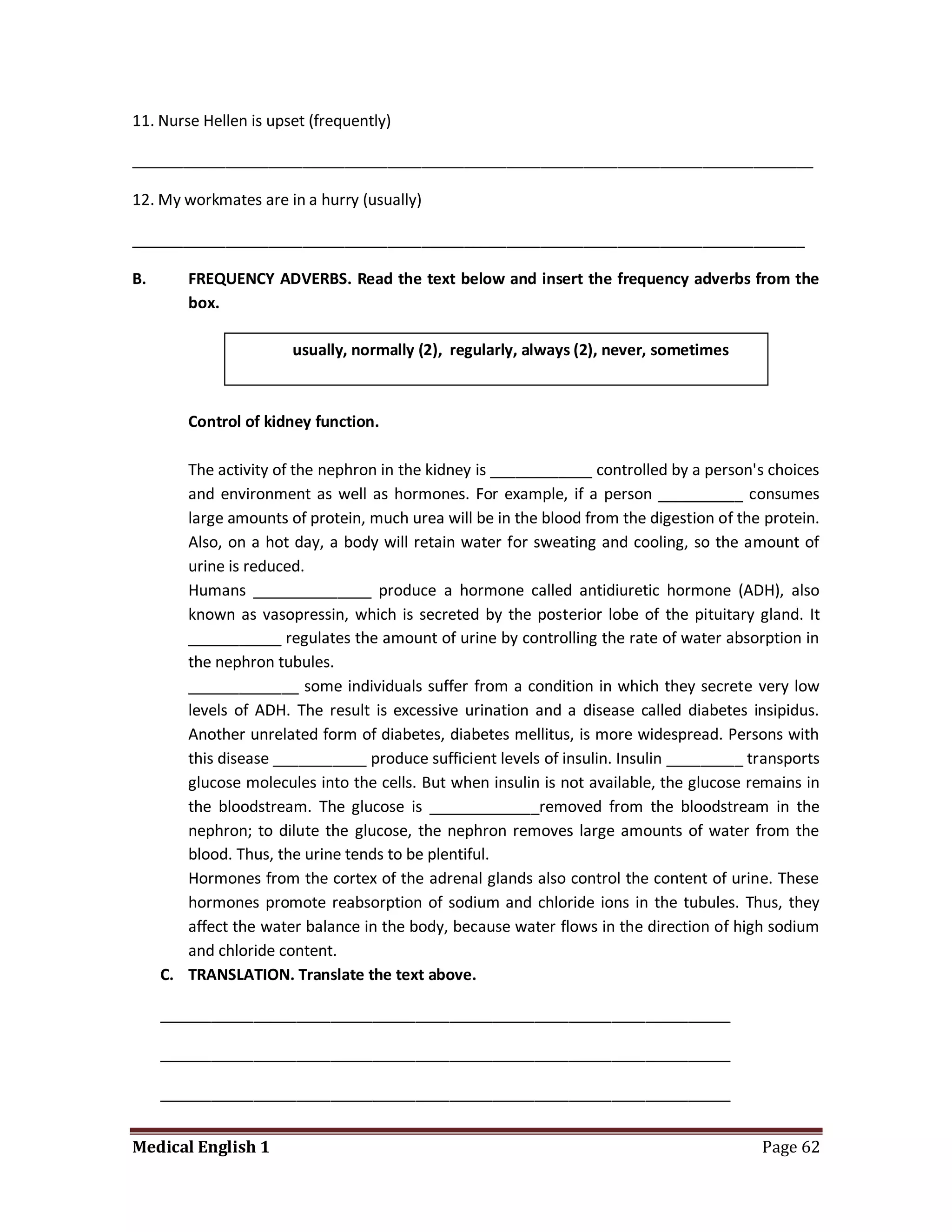 11. Nurse Hellen is upset (frequently)

________________________________________________________________________________

12. My workmates are in a hurry (usually)

_______________________________________________________________________________

B.      FREQUENCY ADVERBS. Read the text below and insert the frequency adverbs from the
        box.

                       usually, normally (2), regularly, always (2), never, sometimes



        Control of kidney function.

        The activity of the nephron in the kidney is ____________ controlled by a person's choices
        and environment as well as hormones. For example, if a person __________ consumes
        large amounts of protein, much urea will be in the blood from the digestion of the protein.
        Also, on a hot day, a body will retain water for sweating and cooling, so the amount of
        urine is reduced.
        Humans ______________ produce a hormone called antidiuretic hormone (ADH), also
        known as vasopressin, which is secreted by the posterior lobe of the pituitary gland. It
        ___________ regulates the amount of urine by controlling the rate of water absorption in
        the nephron tubules.
        _____________ some individuals suffer from a condition in which they secrete very low
        levels of ADH. The result is excessive urination and a disease called diabetes insipidus.
        Another unrelated form of diabetes, diabetes mellitus, is more widespread. Persons with
        this disease ___________ produce sufficient levels of insulin. Insulin _________ transports
        glucose molecules into the cells. But when insulin is not available, the glucose remains in
        the bloodstream. The glucose is _____________removed from the bloodstream in the
        nephron; to dilute the glucose, the nephron removes large amounts of water from the
        blood. Thus, the urine tends to be plentiful.
        Hormones from the cortex of the adrenal glands also control the content of urine. These
        hormones promote reabsorption of sodium and chloride ions in the tubules. Thus, they
        affect the water balance in the body, because water flows in the direction of high sodium
        and chloride content.
     C. TRANSLATION. Translate the text above.

     ___________________________________________________________________

     ___________________________________________________________________

     ___________________________________________________________________


Medical English 1                                                                         Page 62
 