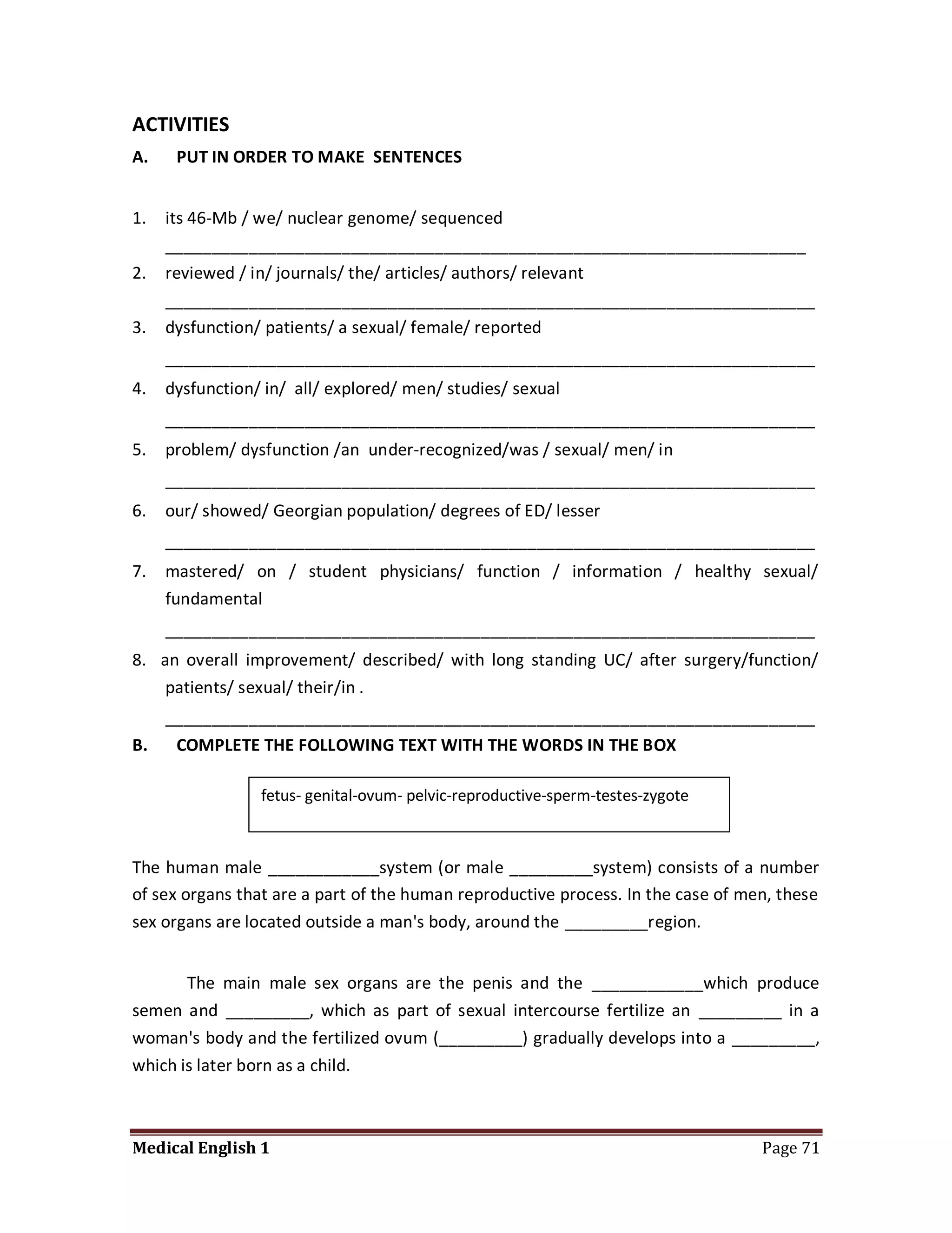 ACTIVITIES
A.    PUT IN ORDER TO MAKE SENTENCES


1.   its 46-Mb / we/ nuclear genome/ sequenced
     _____________________________________________________________________
2.   reviewed / in/ journals/ the/ articles/ authors/ relevant
     ______________________________________________________________________
3.   dysfunction/ patients/ a sexual/ female/ reported
     ______________________________________________________________________
4.   dysfunction/ in/ all/ explored/ men/ studies/ sexual
     ______________________________________________________________________
5.   problem/ dysfunction /an under-recognized/was / sexual/ men/ in
     ______________________________________________________________________
6.   our/ showed/ Georgian population/ degrees of ED/ lesser
     ______________________________________________________________________
7.   mastered/ on / student physicians/ function / information / healthy sexual/
     fundamental
     ______________________________________________________________________
8. an overall improvement/ described/ with long standing UC/ after surgery/function/
    patients/ sexual/ their/in .
   ______________________________________________________________________
B.  COMPLETE THE FOLLOWING TEXT WITH THE WORDS IN THE BOX

                 fetus- genital-ovum- pelvic-reproductive-sperm-testes-zygote



The human male ____________system (or male _________system) consists of a number
of sex organs that are a part of the human reproductive process. In the case of men, these
sex organs are located outside a man's body, around the _________region.


       The main male sex organs are the penis and the ____________which produce
semen and _________, which as part of sexual intercourse fertilize an _________ in a
woman's body and the fertilized ovum (_________) gradually develops into a _________,
which is later born as a child.



Medical English 1                                                                 Page 71
 