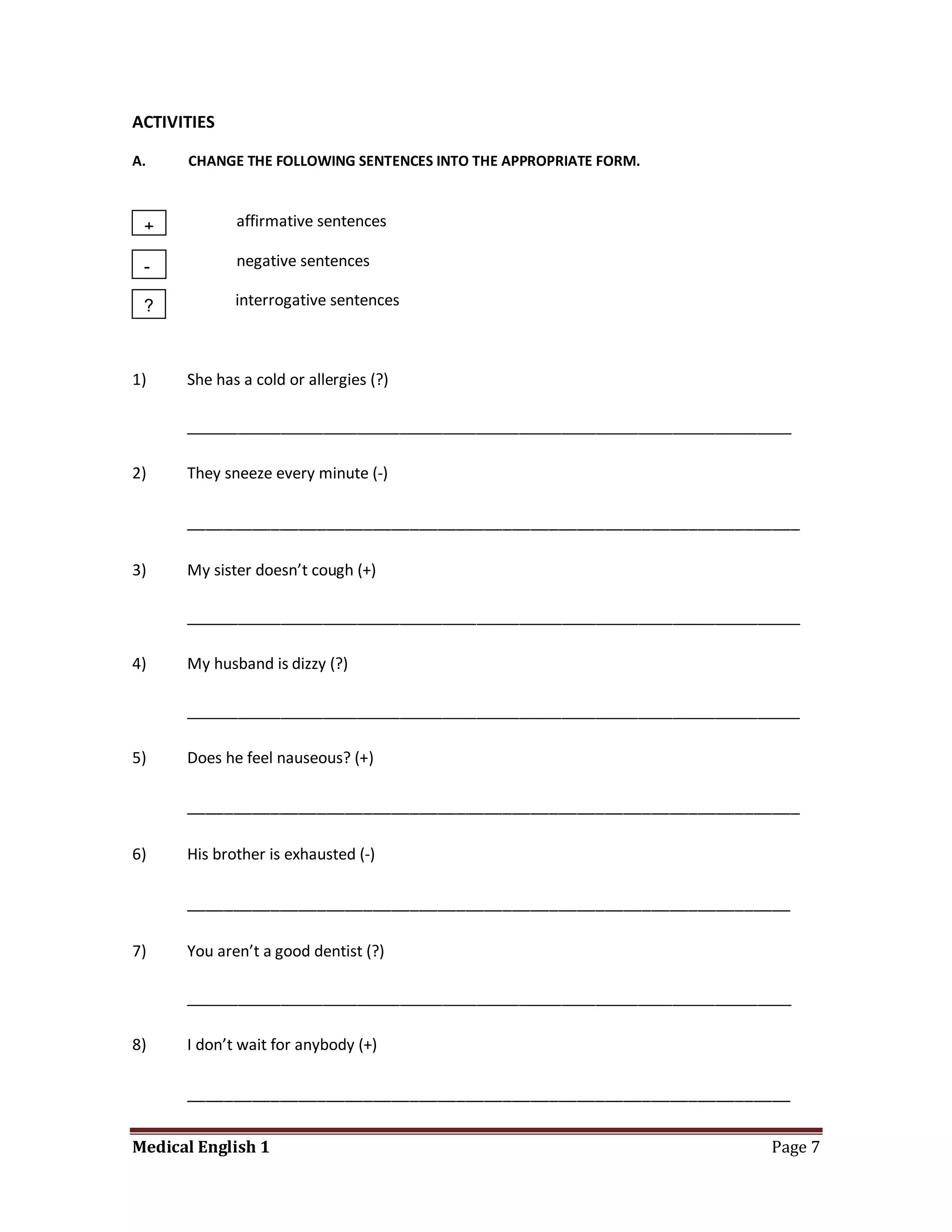 ACTIVITIES

A.    CHANGE THE FOLLOWING SENTENCES INTO THE APPROPRIATE FORM.



 +           affirmative sentences

 -           negative sentences

 ?           interrogative sentences



1)    She has a cold or allergies (?)

      _______________________________________________________________________

2)    They sneeze every minute (-)

      __________________________________________________________________

3)    My sister doesn’t cough (+)

      ________________________________________________________________________

4)    My husband is dizzy (?)

      ________________________________________________________________________

5)    Does he feel nauseous? (+)

      __________________________________________________________________

6)    His brother is exhausted (-)

      _________________________________________________________________

7)    You aren’t a good dentist (?)

      _______________________________________________________________________

8)    I don’t wait for anybody (+)

      _________________________________________________________________

Medical English 1                                                         Page 7
 