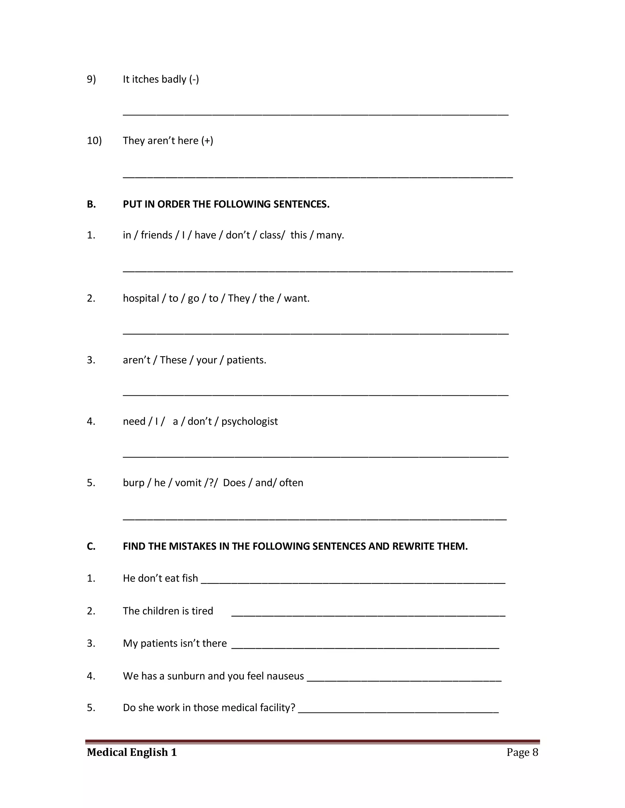 9)    It itches badly (-)

      _____________________________________________________________________

10)   They aren’t here (+)

      ________________________________________________________________

B.    PUT IN ORDER THE FOLLOWING SENTENCES.

1.    in / friends / I / have / don’t / class/ this / many.

      ________________________________________________________________

2.    hospital / to / go / to / They / the / want.

      _____________________________________________________________________

3.    aren’t / These / your / patients.

      _____________________________________________________________________

4.    need / I / a / don’t / psychologist

      _____________________________________________________________________

5.    burp / he / vomit /?/ Does / and/ often

      _______________________________________________________________

C.    FIND THE MISTAKES IN THE FOLLOWING SENTENCES AND REWRITE THEM.

1.    He don’t eat fish __________________________________________________

2.    The children is tired    _____________________________________________

3.    My patients isn’t there ____________________________________________

4.    We has a sunburn and you feel nauseus ________________________________

5.    Do she work in those medical facility? ____________________________________


Medical English 1                                                                   Page 8
 