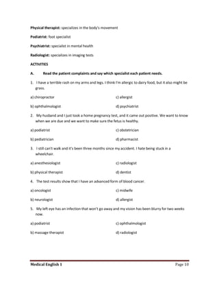 Physical therapist: specializes in the body's movement

Podiatrist: foot specialist

Psychiatrist: specialist in mental health

Radiologist: specializes in imaging tests

ACTIVITIES

A.      Read the patient complaints and say which specialist each patient needs.

1. I have a terrible rash on my arms and legs. I think I'm allergic to dairy food, but it also might be
   grass.

a) chiropractor                                         c) allergist

b) ophthalmologist                                      d) psychiatrist

2. My husband and I just took a home pregnancy test, and it came out positive. We want to know
   when we are due and we want to make sure the fetus is healthy.

a) podiatrist                                           c) obstetrician

b) pediatrician                                         d) pharmacist

3. I still can't walk and it's been three months since my accident. I hate being stuck in a
   wheelchair.

a) anesthesiologist                                     c) radiologist

b) physical therapist                                   d) dentist

4. The test results show that I have an advanced form of blood cancer.

a) oncologist                                           c) midwife

b) neurologist                                          d) allergist

5. My left eye has an infection that won't go away and my vision has been blurry for two weeks
   now.

a) podiatrist                                           c) ophthalmologist

b) massage therapist                                    d) radiologist




Medical English 1                                                                              Page 10
 